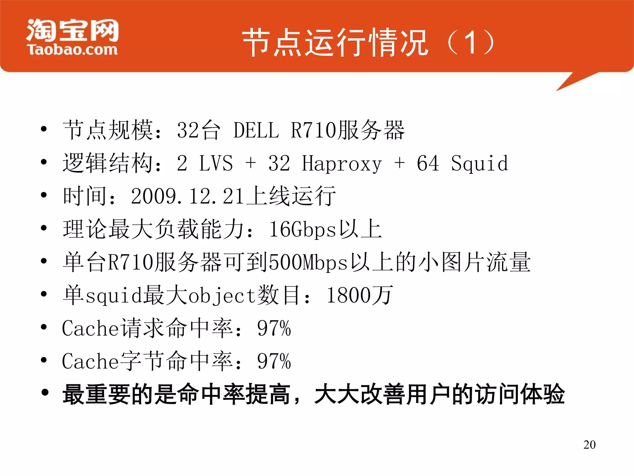 节点运行情况（1）

•   节点规模：32台 DELL R710服务器
•   逻辑结构：2 LVS + 32 Haproxy + 64 Squid
•   时间：2009.12.21上线运行
•   理论最大负载能力：16Gbps以上
•   单台R710服务器可到500Mbps以上的小图片流量
•   单squid最大object数目：1800万
•   Cache请求命中率：97%
•   Cache字节命中率：97%
•   最重要的是命中率提高，大大改善用户的访问体验

                                         20
 