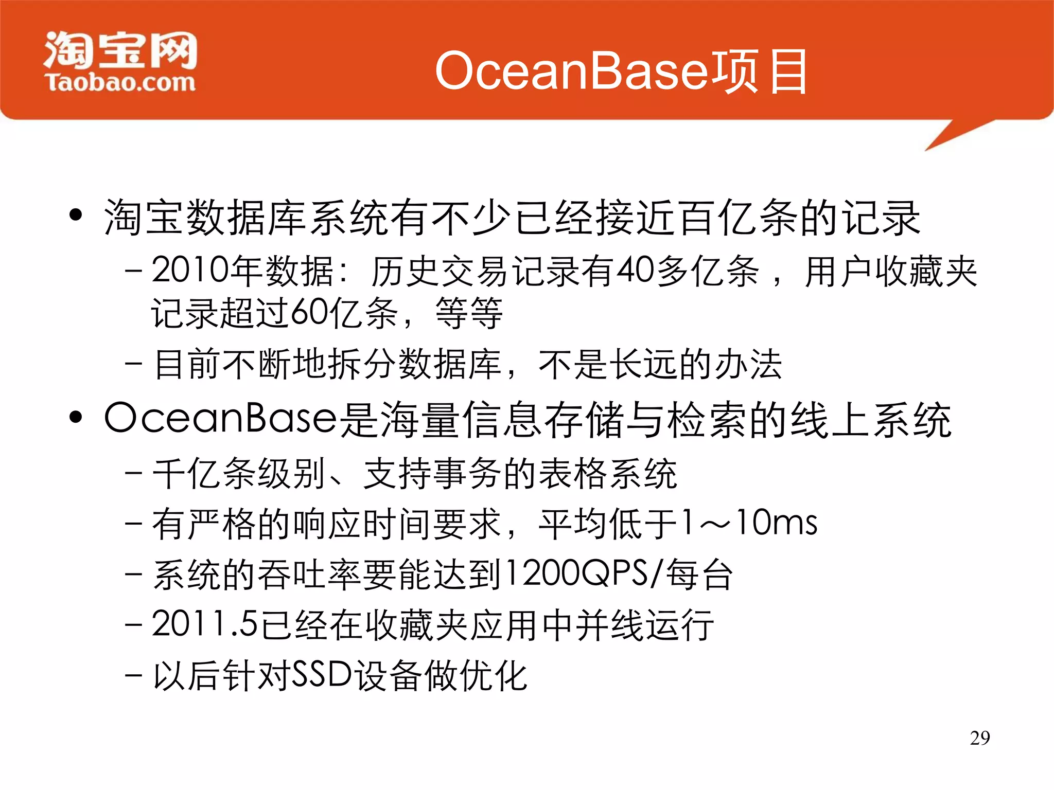 OceanBase项目

• 淘宝数据库系统有不少已经接近百亿条的记录
 –2010年数据：历史交易记录有40多亿条 ，用户收藏夹
  记录超过60亿条，等等
 –目前不断地拆分数据库，不是长远的办法
• OceanBase是海量信息存储与检索的线上系统
 –千亿条级别、支持事务的表格系统
 –有严格的响应时间要求，平均低于1～10ms
 –系统的吞吐率要能达到1200QPS/每台
 –2011.5已经在收藏夹应用中并线运行
 –以后针对SSD设备做优化
                             29
 