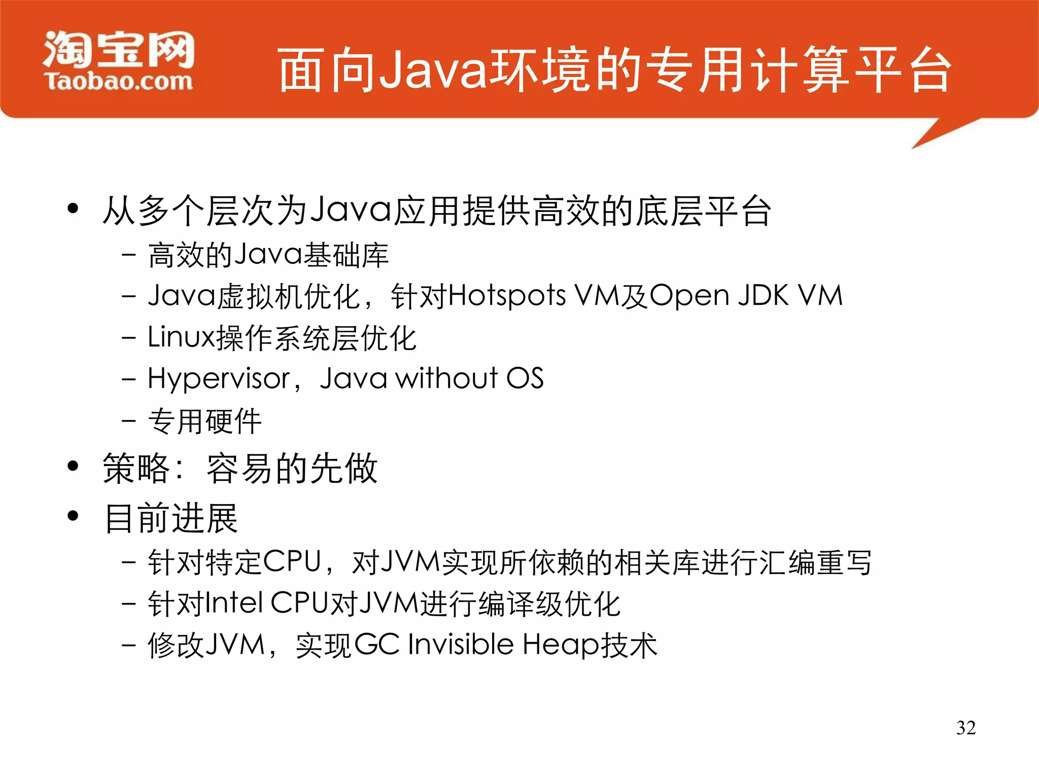面向Java环境的专用计算平台

• 从多个层次为Java应用提供高效的底层平台
 – 高效的Java基础库
 – Java虚拟机优化，针对Hotspots VM及Open JDK VM
 – Linux操作系统层优化
 – Hypervisor，Java without OS
 – 专用硬件
• 策略：容易的先做
• 目前进展
 – 针对特定CPU，对JVM实现所依赖的相关库进行汇编重写
 – 针对Intel CPU对JVM进行编译级优化
 – 修改JVM，实现GC Invisible Heap技术

                                         32
 