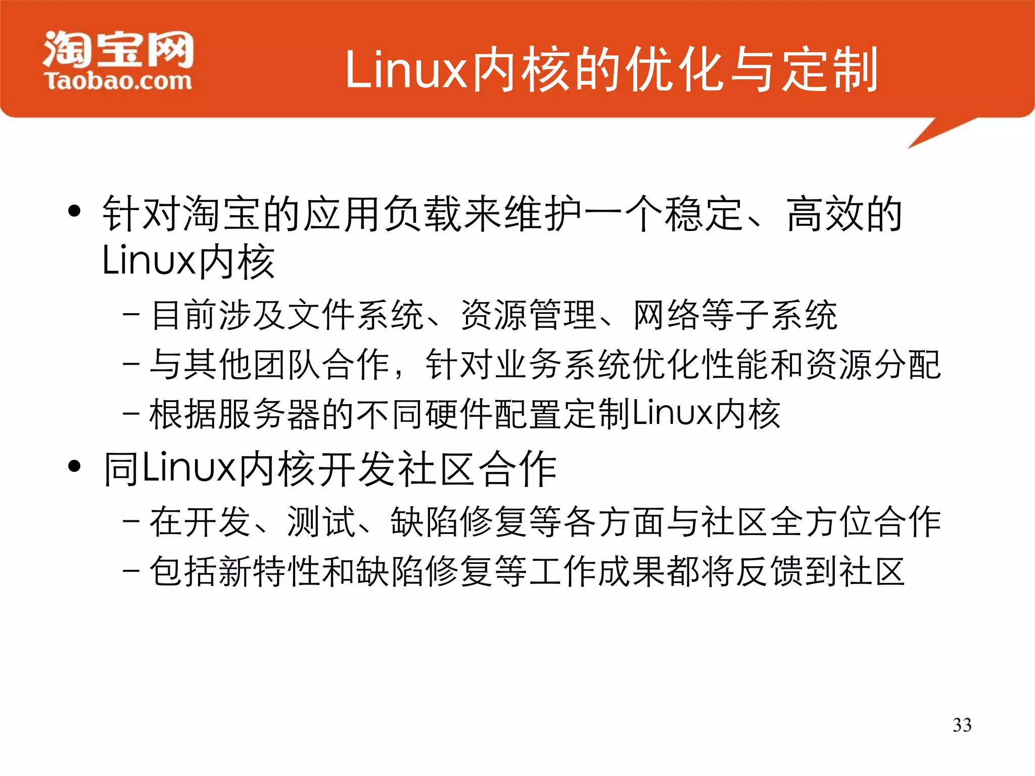 Linux内核的优化与定制

• 针对淘宝的应用负载来维护一个稳定、高效的
  Linux内核
 –目前涉及文件系统、资源管理、网络等子系统
 –与其他团队合作，针对业务系统优化性能和资源分配
 –根据服务器的不同硬件配置定制Linux内核
• 同Linux内核开发社区合作
 –在开发、测试、缺陷修复等各方面与社区全方位合作
 –包括新特性和缺陷修复等工作成果都将反馈到社区



                            33
 