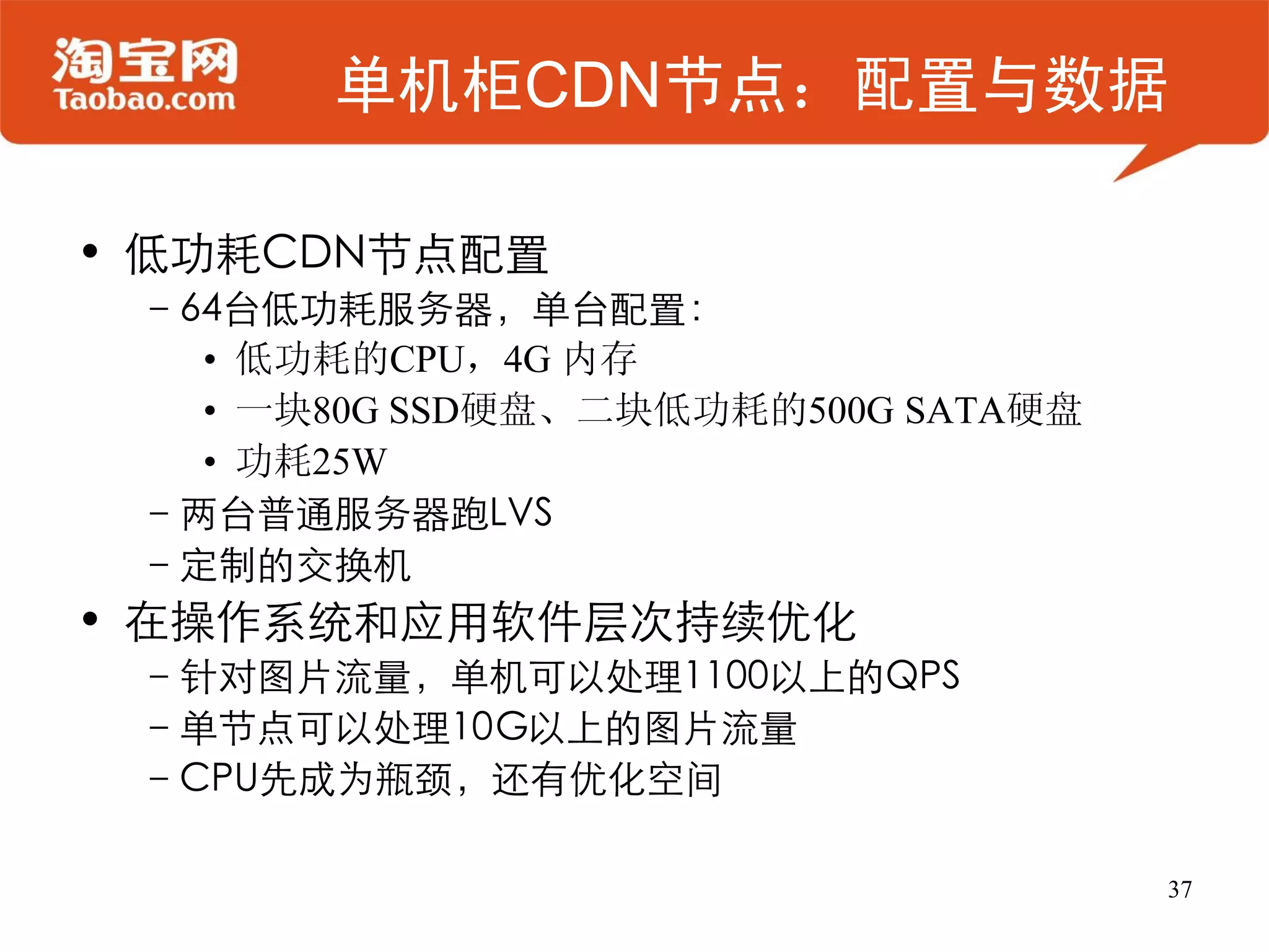 单机柜CDN节点：配置与数据

• 低功耗CDN节点配置
 –64台低功耗服务器，单台配置：
   • 低功耗的CPU，4G 内存
   • 一块80G SSD硬盘、二块低功耗的500G SATA硬盘
   • 功耗25W
 –两台普通服务器跑LVS
 –定制的交换机
• 在操作系统和应用软件层次持续优化
 –针对图片流量，单机可以处理1100以上的QPS
 –单节点可以处理10G以上的图片流量
 –CPU先成为瓶颈，还有优化空间

                                     37
 