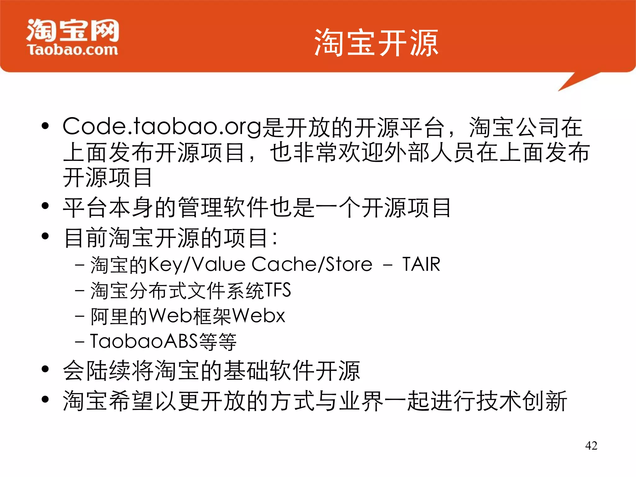 淘宝开源

• Code.taobao.org是开放的开源平台，淘宝公司在
  上面发布开源项目，也非常欢迎外部人员在上面发布
  开源项目
• 平台本身的管理软件也是一个开源项目
• 目前淘宝开源的项目：
 –淘宝的Key/Value Cache/Store – TAIR
 –淘宝分布式文件系统TFS
 –阿里的Web框架Webx
 –TaobaoABS等等
• 会陆续将淘宝的基础软件开源
• 淘宝希望以更开放的方式与业界一起进行技术创新
                                    42
 