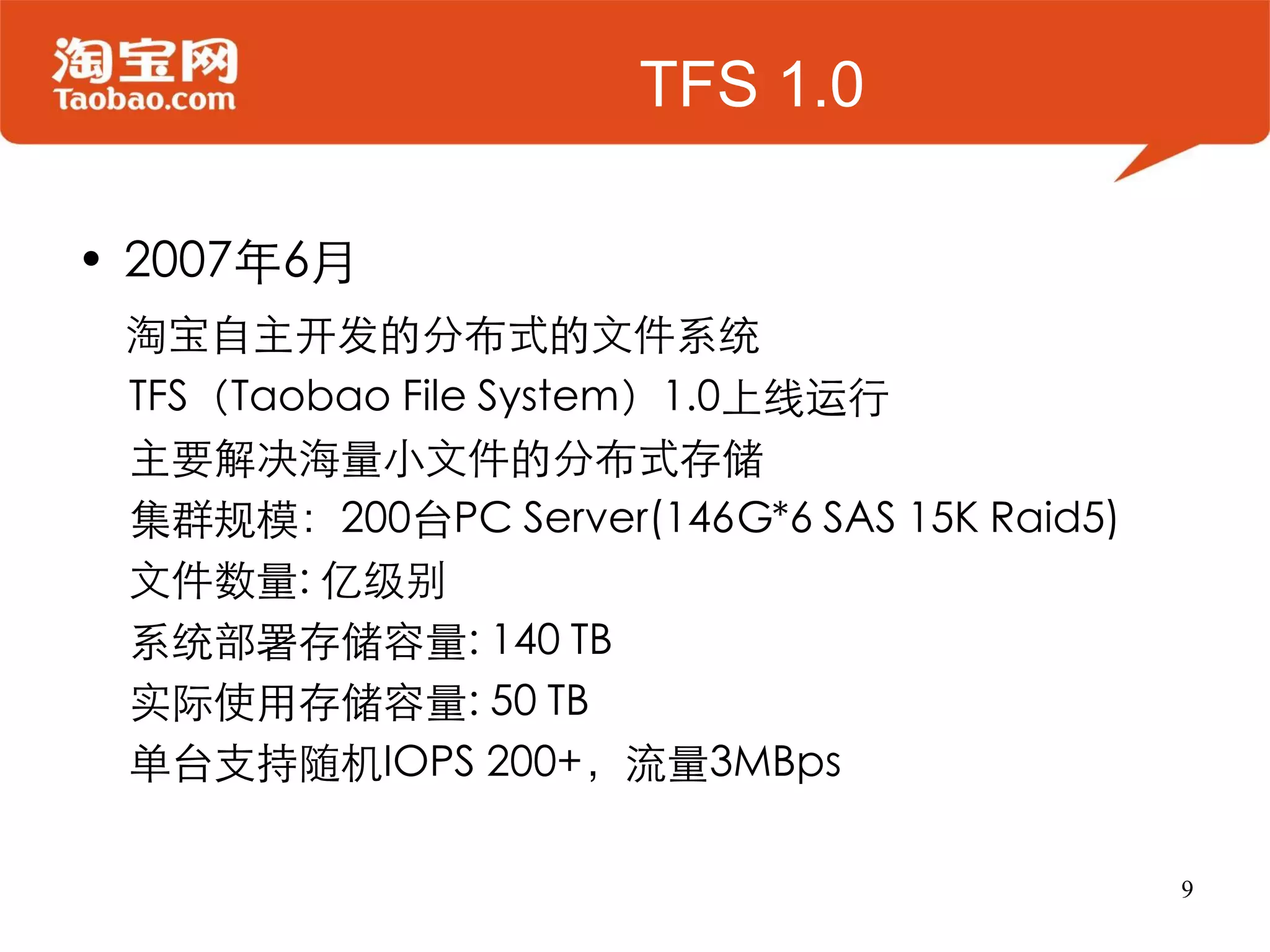 TFS 1.0

• 2007年6月
 淘宝自主开发的分布式的文件系统
 TFS（Taobao File System）1.0上线运行
 主要解决海量小文件的分布式存储
 集群规模：200台PC Server(146G*6 SAS 15K Raid5)
 文件数量: 亿级别
 系统部署存储容量: 140 TB
 实际使用存储容量: 50 TB
 单台支持随机IOPS 200+，流量3MBps

                                            9
 