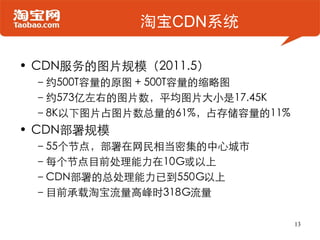淘宝CDN系统

• CDN服务的图片规模（2011.5）
 –约500T容量的原图 + 500T容量的缩略图
 –约573亿左右的图片数，平均图片大小是17.45K
 –8K以下图片占图片数总量的61%，占存储容量的11%
• CDN部署规模...