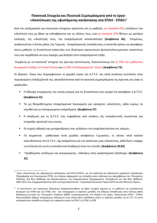 Ποσοτικά Στοιχεία και Ποιοτικά Συμπεράσματα από το έργο:
                 «Αποτύπωση της υφιστάμενης κατάστασης στα ΕΠΑΛ - ΕΠΑΣ»1

Από την επεξεργασία των ποιοτικών στοιχείων προκύπτει ότι οι μαθητές, σε ποσοστό 41%, επιλέγουν την
ειδικότητά τους με βάση τα ενδιαφέροντα και τις κλίσεις τους, ενώ σε ποσοστό 37% θέτουν ως κριτήριο
επιλογής, της ειδικότητάς τους, την επαγγελματική αποκατάσταση [Διαφάνεια 46].                               Επομένως,
αναδεικνύεται ο διττός ρόλος της Τεχνικής - Επαγγελματικής Εκπαίδευσης η οποία θα πρέπει να προσφέρει
στους μαθητές τη δυνατότητα ανάπτυξης των ιδιαίτερων προσωπικών φυσικών/πνευματικών ικανοτήτων
τους και παράλληλα να τους παρέχει μια διέξοδο στον επαγγελματικό στίβο.

    Σύμφωνα με τα ποσοτικά2 στοιχεία της έρευνας αποτύπωσης, διαπιστώνουμε ότι το 75% του μαθητικού
δυναμικού επιλέγει το Γενικό Λύκειο και το 25% το Επαγγελματικό Λύκειο [Διαφάνεια 73].

Οι βασικοί λόγοι που διαμορφώνουν το χαμηλό κύρος της Δ.Τ.Ε.Ε. και κατά συνέπεια συντελούν στην
περιορισμένη επιλεξιμότητά της, αποκαλύπτονται από τα ποιοτικά συμπεράσματα της έρευνας και είναι οι
ακόλουθοι:

          Η έλλειψη ενημέρωσης της κοινής γνώμης για τις δυνατότητες που μπορεί να προσφέρει η Δ.Τ.Ε.Ε.
           [Διαφάνεια 23]

          Τα μη θεσμοθετημένα επαγγελματικά δικαιώματα για ορισμένες ειδικότητες, αλλά κυρίως τα
           νομοθετικά μη κατοχυρωμένα επαγγέλματα. [Διαφάνεια 27]

          Η απαξίωση για τη Δ.Τ.Ε.Ε. που εκφράζεται από κύκλους της εκπαιδευτικής κοινότητας και
           επηρεάζει αρνητικά τους γονείς.

          Οι συχνές αλλαγές και μεταρρυθμίσεις που αυξάνουν την επιφυλακτικότητα του κόσμου.

          Τα σημαντικά        μαθησιακά κενά μερίδας αποφοίτων Γυμνασίου, οι οποίοι κατά κανόνα
           κατευθύνονται στη Δ.Τ.Ε.Ε., όχι απαραίτητα για την απόκτηση μιας ειδικότητας, αλλά διότι υπάρχει
           η εντύπωση ότι αυτή η εκπαιδευτική διαδρομή είναι πιο εύκολη. [Διαφάνειες 30,83]

          Προβλήματα υποδομών και περιορισμένες ελλείψεις στον εργαστηριακό εξοπλισμό. [Διαφάνεια
           32]



1
     Έργο «Αποτύπωση της υφιστάμενης κατάστασης στα ΕΠΑ.Λ-ΕΠΑ.Σ», με την ανάπτυξη και αξιοποίηση εργαλείων Τεχνολογιών
    Πληροφορίας και Επικοινωνίας (ΤΠΕ), στο πλαίσιο εφαρμογής των εκπαιδευτικών πολιτικών και παρεμβάσεων του Υπουργείου
    Παιδείας, Δια Βίου Μάθησης και Θρησκευμάτων» του Επιχειρησιακού Προγράμματος «Εκπαίδευση και Δια Βίου Μάθηση»
    2007-2013, που συγχρηματοδοτείται από την Ευρωπαϊκή Ένωση - Ευρωπαϊκό Κοινωνικό Ταμείο (EKT) και από Εθνικούς Πόρους.

2
     Η αποτύπωση των ποσοτικών δεδομένων πραγματοποιήθηκε με βάση στοιχεία σχετικά με το μαθητικό και εκπαιδευτικό
    δυναμικό των ΕΠΑΛ και των ΕΠΑΣ, κλπ. που καταχωρούν οι σχολικές μονάδες της Δ/θμιας Εκπαίδευσης στην επίσημη βάση
    δεδομένων (survey) του Υπουργείου Παιδείας ΔΒΜΘ. Συμπληρωματικά, στο πλαίσιο του έργου «Αποτύπωση ΕΠΑΛ – ΕΠΑΣ»
    δημιουργήθηκε φόρμα καταχώρησης δεδομένων στην οποία έχουν πρόσβαση μόνον οι σχολικές μονάδες της Δ.Τ.Ε.Ε. Σε αυτή
    καταχωρούνται πρόσθετα στοιχεία που αφορούν μόνον τα ΕΠΑΛ, τις ΕΠΑΣ, τα ΣΕΚ.


                                                            2
 