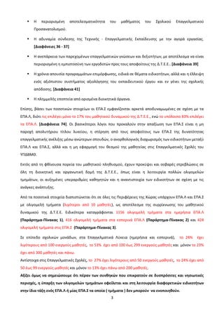    Η   περιορισμένη       αποτελεσματικότητα   του   μαθήματος    του   Σχολικού    Επαγγελματικού
       Προσανατολισμού.

      Η αδυναμία σύνδεσης της Τεχνικής - Επαγγελματικής Εκπαίδευσης με την αγορά εργασίας.
       [Διαφάνειες 36 - 37]

      Η ανεπάρκεια των παρεχομένων επαγγελματικών γνώσεων και δεξιοτήτων, με αποτέλεσμα να είναι
       περιορισμένη η εμπιστοσύνη των εργοδοτών προς τους αποφοίτους της Δ.Τ.Ε.Ε.. [Διαφάνεια 39]

      Η χρόνια απουσία προγραμμάτων επιμόρφωσης, ειδικά σε θέματα ειδικοτήτων, αλλά και η έλλειψη
       ενός αξιόπιστου συστήματος αξιολόγησης του εκπαιδευτικού έργου και εν γένει της σχολικής
       απόδοσης. [Διαφάνεια 41]

      Η πλημμελής εποπτεία από ορισμένα διοικητικά όργανα.

Επίσης, βάσει των ποσοτικών στοιχείων οι ΕΠΑ.Σ εμφανίζονται αρκετά αποδυναμωμένες σε σχέση με τα
ΕΠΑ.Λ, διότι τις επιλέγει μόνο το 17% του μαθητικού δυναμικού της Δ.Τ.Ε.Ε., ενώ το υπόλοιπο 83% επιλέγει
τα ΕΠΑ.Λ. [Διαφάνεια 74]. Οι βασικότεροι λόγοι που προκαλούν στην απαξίωση των ΕΠΑ.Σ είναι η μη
παροχή απολυτήριου τίτλου λυκείου, η στέρηση από τους αποφοίτους των ΕΠΑ.Σ της δυνατότητας
επαγγελματικής ανέλιξης μέσω ανώτερων σπουδών, ο ανορθολογικός διαχωρισμός των ειδικοτήτων μεταξύ
ΕΠΑ.Λ και ΕΠΑ.Σ, αλλά και η μη εφαρμογή του θεσμού της μαθητείας στις Επαγγελματικές Σχολές του
ΥΠΔΒΜΘ.

Εκτός από τη φθίνουσα πορεία του μαθητικού πληθυσμού, έχουν προκύψει και σοβαρές στρεβλώσεις σε
όλη τη διοικητική και οργανωτική δομή της Δ.Τ.Ε.Ε., όπως είναι η λειτουργία πολλών ολιγομελών
τμημάτων, οι αυξημένες υπεραριθμίες καθηγητών και η αναντιστοιχία των ειδικοτήτων σε σχέση με τις
ανάγκες ανάπτυξης.

Από τα ποσοτικά στοιχεία διαπιστώνεται ότι σε όλες τις Περιφέρειες της Χώρας υπάρχουν ΕΠΑ.Λ και ΕΠΑ.Σ
με ολιγομελή τμήματα (λιγότεροι από 10 μαθητές), ως αποτέλεσμα της συρρίκνωσης του μαθητικού
δυναμικού της Δ.Τ.Ε.Ε. Ειδικότερα καταγράφονται 1156 ολιγομελή τμήματα στα ημερήσια ΕΠΑ.Λ
(Παράρτημα-Πίνακας 1), 416 ολιγομελή τμήματα στα εσπερινά ΕΠΑ.Λ (Παράρτημα-Πίνακας 2) και 424
ολιγομελή τμήματα στις ΕΠΑ.Σ (Παράρτημα-Πίνακας 3).

Σε επίπεδο σχολικών μονάδων, στα Επαγγελματικά Λύκεια (ημερήσια και εσπερινά),            το 24%    έχει
λιγότερους από 100 ενεργούς μαθητές, το 53% έχει από 100 έως 299 ενεργούς μαθητές και μόνον το 23%
έχει από 300 μαθητές και πάνω.
Αντίστοιχα στις Επαγγελματικές Σχολές, το 27% έχει λιγότερους από 50 ενεργούς μαθητές, το 24% έχει από
50 έως 99 ενεργούς μαθητές και μόνον το 13% έχει πάνω από 200 μαθητές.
Αξίζει όμως να σημειώσουμε ότι πέραν των συνθηκών που επικρατούν σε δυσπρόσιτες και νησιωτικές
περιοχές, η ύπαρξη των ολιγομελών τμημάτων οφείλεται και στη λειτουργία διαφορετικών ειδικοτήτων
στην ίδια τάξη ενός ΕΠΑ.Λ ή μίας ΕΠΑ.Σ τα οποία ( τμήματα ) δεν μπορούν να ενοποιηθούν.
                                                   3
 