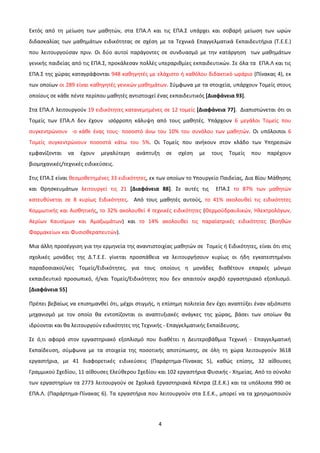 Εκτός από τη μείωση των μαθητών, στα ΕΠΑ.Λ και τις ΕΠΑ.Σ υπάρχει και σοβαρή μείωση των ωρών
διδασκαλίας των μαθημάτων ειδικότητας σε σχέση με τα Τεχνικά Επαγγελματικά Εκπαιδευτήρια (Τ.Ε.Ε.)
που λειτουργούσαν πριν. Οι δύο αυτοί παράγοντες σε συνδυασμό με την κατάργηση των μαθημάτων
γενικής παιδείας από τις ΕΠΑ.Σ, προκάλεσαν πολλές υπεραριθμίες εκπαιδευτικών. Σε όλα τα ΕΠΑ.Λ και τις
ΕΠΑ.Σ της χώρας καταγράφονται 948 καθηγητές με ελάχιστο ή καθόλου διδακτικό ωράριο (Πίνακας 4), εκ
των οποίων οι 289 είναι καθηγητές γενικών μαθημάτων. Σύμφωνα με τα στοιχεία, υπάρχουν Τομείς στους
οποίους σε κάθε πέντε περίπου μαθητές αντιστοιχεί ένας εκπαιδευτικός [Διαφάνεια 93].

Στα ΕΠΑ.Λ λειτουργούν 19 ειδικότητες κατανεμημένες σε 12 τομείς [Διαφάνεια 77]. Διαπιστώνεται ότι οι
Τομείς των ΕΠΑ.Λ δεν έχουν ισόρροπη κάλυψη από τους μαθητές. Υπάρχουν 6 μεγάλοι Τομείς που
συγκεντρώνουν -ο κάθε ένας τους- ποσοστό άνω του 10% του συνόλου των μαθητών. Οι υπόλοιποι 6
Τομείς συγκεντρώνουν ποσοστά κάτω του 5%. Οι Τομείς που ανήκουν στον κλάδο των Υπηρεσιών
εμφανίζονται     να   έχουν   μεγαλύτερη   ανάπτυξη    σε   σχέση   με   τους   Τομείς   που   παρέχουν
βιομηχανικές/τεχνικές ειδικεύσεις.

Στις ΕΠΑ.Σ είναι θεσμοθετημένες 33 ειδικότητες, εκ των οποίων το Υπουργείο Παιδείας, Δια Βίου Μάθησης
και Θρησκευμάτων λειτουργεί τις 21 [Διαφάνεια 88]. Σε αυτές τις           ΕΠΑ.Σ το 87% των μαθητών
κατευθύνεται σε 8 κυρίως Ειδικότητες. Από τους μαθητές αυτούς, το 41% ακολουθεί τις ειδικότητες
Κομμωτικής και Αισθητικής, το 32% ακολουθεί 4 τεχνικές ειδικότητες (Θερμοϋδραυλικών, Ηλεκτρολόγων,
Αερίων Καυσίμων και Αμαξωμάτων) και το 14% ακολουθεί τις παραϊατρικές ειδικότητες (Βοηθών
Φαρμακείων και Φυσιοθεραπευτών).

Μια άλλη προσέγγιση για την ερμηνεία της αναντιστοιχίας μαθητών σε Τομείς ή Ειδικότητες, είναι ότι στις
σχολικές μονάδες της Δ.Τ.Ε.Ε. γίνεται προσπάθεια να λειτουργήσουν κυρίως οι ήδη εγκατεστημένοι
παραδοσιακοί/κες Τομείς/Ειδικότητες, για τους οποίους η μονάδες διαθέτουν επαρκές μόνιμο
εκπαιδευτικό προσωπικό, ή/και Τομείς/Ειδικότητες που δεν απαιτούν ακριβό εργαστηριακό εξοπλισμό.
[Διαφάνεια 55]

Πρέπει βεβαίως να επισημανθεί ότι, μέχρι στιγμής, η επίσημη πολιτεία δεν έχει αναπτύξει έναν αξιόπιστο
μηχανισμό με τον οποίο θα εντοπίζονται οι αναπτυξιακές ανάγκες της χώρας, βάσει των οποίων θα
ιδρύονται και θα λειτουργούν ειδικότητες της Τεχνικής - Επαγγελματικής Εκπαίδευσης.

Σε ό,τι αφορά στον εργαστηριακό εξοπλισμό που διαθέτει η Δευτεροβάθμια Τεχνική - Επαγγελματική
Εκπαίδευση, σύμφωνα με τα στοιχεία της ποσοτικής αποτύπωσης, σε όλη τη χώρα λειτουργούν 3618
εργαστήρια, με 41 διαφορετικές ειδικεύσεις (Παράρτημα-Πίνακας 5), καθώς επίσης, 32 αίθουσες
Γραμμικού Σχεδίου, 11 αίθουσες Ελεύθερου Σχεδίου και 102 εργαστήρια Φυσικής - Χημείας. Από το σύνολο
των εργαστηρίων τα 2773 λειτουργούν σε Σχολικά Εργαστηριακά Κέντρα (Σ.Ε.Κ.) και τα υπόλοιπα 990 σε
ΕΠΑ.Λ. (Παράρτημα-Πίνακας 6). Τα εργαστήρια που λειτουργούν στα Σ.Ε.Κ., μπορεί να τα χρησιμοποιούν




                                                   4
 