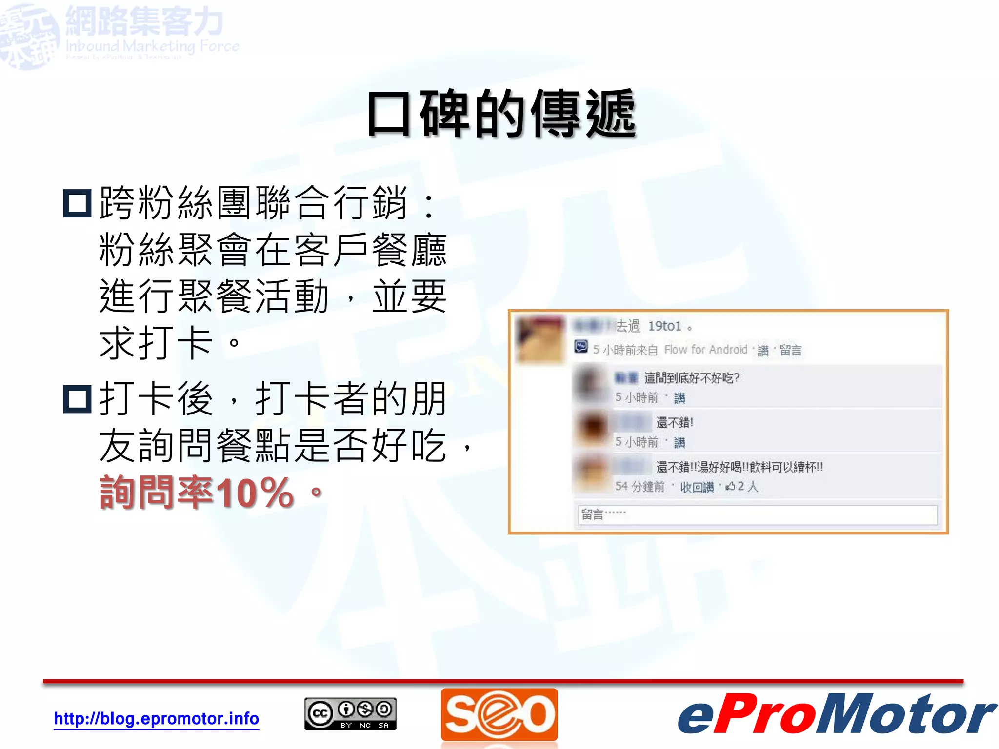 口碑的傳遞
跨粉絲團聯合行銷：
 粉絲聚會在客戶餐廳
 進行聚餐活動，並要
 求打卡。
打卡後，打卡者的朋
 友詢問餐點是否好吃，
 詢問率10％。




http://blog.epromotor.info           eProMotor
 