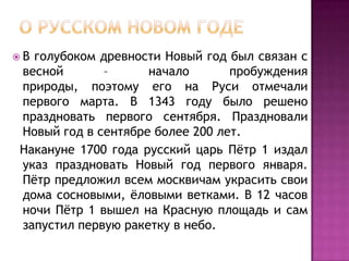 О русском новом годеВ голубоком древности Новый год был связан с весной – начало пробуждения природы, поэтому его на Руси отмечали первого марта. В 1343 году было решено праздновать первого сентября. Праздновали Новый год в сентябре более 200 лет.   Накануне 1700 года русский царь Пётр 1 издал указ праздновать Новый год первого января. Пётр предложил всем москвичам украсить свои дома сосновыми, ёловыми ветками. В 12 часов ночи Пётр 1 вышел на Красную площадь и сам запустил первую ракетку в небо.
