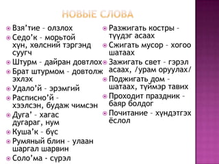 Новые словаВзя’тие – олзлохСедо’к – морьтой хүн, хөлсний тэргэнд суугчШтурм – дайран довтлохБрат штурмом – довтолж эхлэх Удало’й – эрэмгий Расписно’й – хээлсэн, будаж чимсэнДуга’ – хагас дугараг, нумКуша’к – бүсРумяный блин – улаан шаргал шарвин Соло’ма - сүрэлРазжигать костры – түүдэг асаахСжигать мусор – хогоо шатаахЗажигать свет – гэрэл асаах, /урам оруулах/Поджигать дом – шатаах, түймэр тавихПроходит праздник – баяр болдогПочитание – хүндэтгэх ёслол