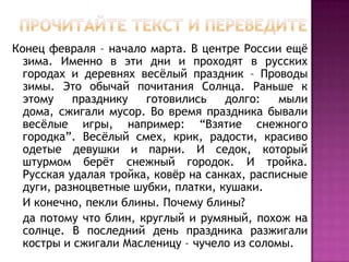 Прочитайте текст и переведите Конец февраля – начало марта. В центре России ещё зима. Именно в эти дни и проходят в русских городах и деревнях весёлый праздник – Проводы зимы. Это обычай почитания Солнца. Раньше к этому празднику готовились долго: мыли дома, сжигали мусор. Во время праздника бывали весёлые игры, например: “Взятие снежного городка”. Весёлый смех, крик, радости, красиво одетые девушки и парни. И седок, который штурмом берёт снежный городок. И тройка. Русская удалая тройка, ковёр на санках, расписные дуги, разноцветные шубки, платки, кушаки.    И конечно, пекли блины. Почему блины?   да потому что блин, круглый и румяный, похож на солнце. В последний день праздника разжигали костры и сжигали Масленицу – чучело из соломы.