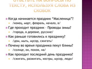 Ответьте на вопросы по тексту, используя слова из скобок Когда начинается праздник “Масленица”?  /конец, март, февраль, начало, в/Где проходит праздник – Проводы зимы?  /города, в деревне, русские/Как раньше готовились к празднику?  /дом, мыть, мусор, сжигать/Почему во время праздника пекут блины?  /солнце, он, похож, на/Как проходит последний день праздника?  /сжигать, разжигать, костры, мусор, люди/