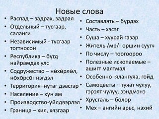 Новые словаРаспад – задрах, задралОтдельный – тусгаар, салангиНезависимый - тусгаар тогтносонРеспублика – бүгд найрамдах улсСодружество – нөхөрлөл, нөхөрсөг нэгдэлТерритория–нутаг дэвсгэрНаселение – хүн амПроизводство-үйлдвэрлэлГраница – хил, хязгаарСоставлять – бүрдэхЧасть – хэсэгСуша – хуурай газарЖитель /мр/- оршин суугчПо числу – тоогоорооПолезные ископаемые – ашигт малтмалОсобенно -ялангуяа, гойдСамоцветы – туяат чулуу, гэрэлт чулуу, зэндмэнэХрусталь – болорМех – ангийн арьс, нэхий