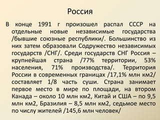 Россия В конце 1991 г произошел распал СССР на отдельные новые независимые государства /бывшие союзные республики/. Большинство из них затем образовали Содружество независимых государств /СНГ/. Среди государств СНГ Россия – крупнейшая страна /77% территории, 53% населения, 71% производства/. Территория России в современных границах /17,1% млн км2/ составляет 1/8 часть суши. Страна занимает первое место в мире по площади, на втором Канада – около 10 млн км2, Китай и США – по 9,5 млн км2, Бразилия – 8,5 млн км2, седьмое место по числу жителей /145,6 млн человек/