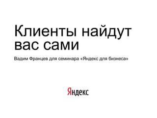 Клиенты найдут
вас сами
Вадим Францев для семинара «Яндекс для бизнеса»
 
