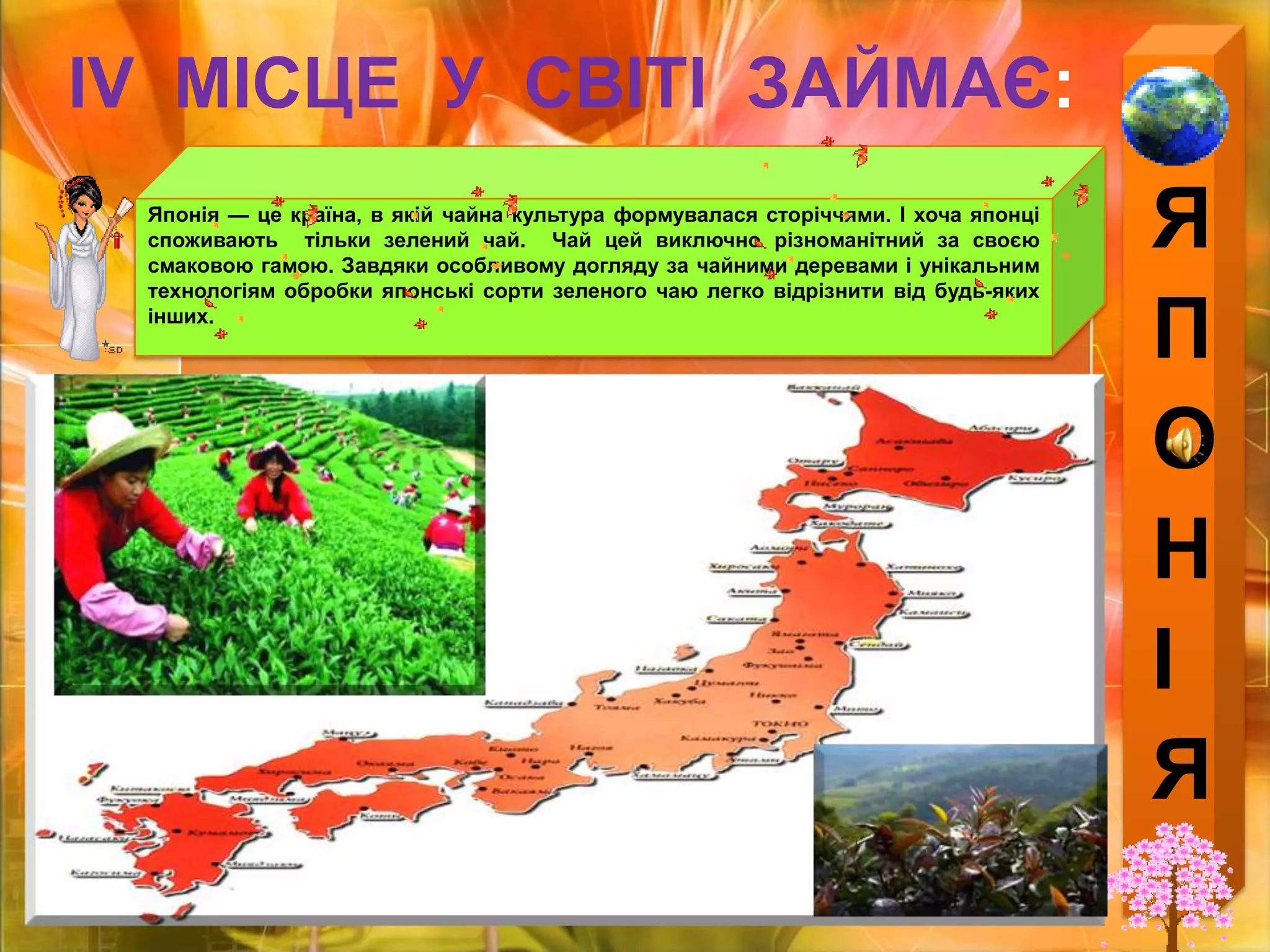 ЯПОНІЯІV  МІСЦЕ  У  СВІТІ  ЗАЙМАЄ:Японія — це країна, в якій чайна культура формувалася сторіччями. І хоча японці споживають  тільки зелений чай.  Чай цей виключно різноманітний за своєю смаковою гамою. Завдяки особливому догляду за чайними деревами і унікальним технологіям обробки японські сорти зеленого чаю легко відрізнити від будь-яких інших.
