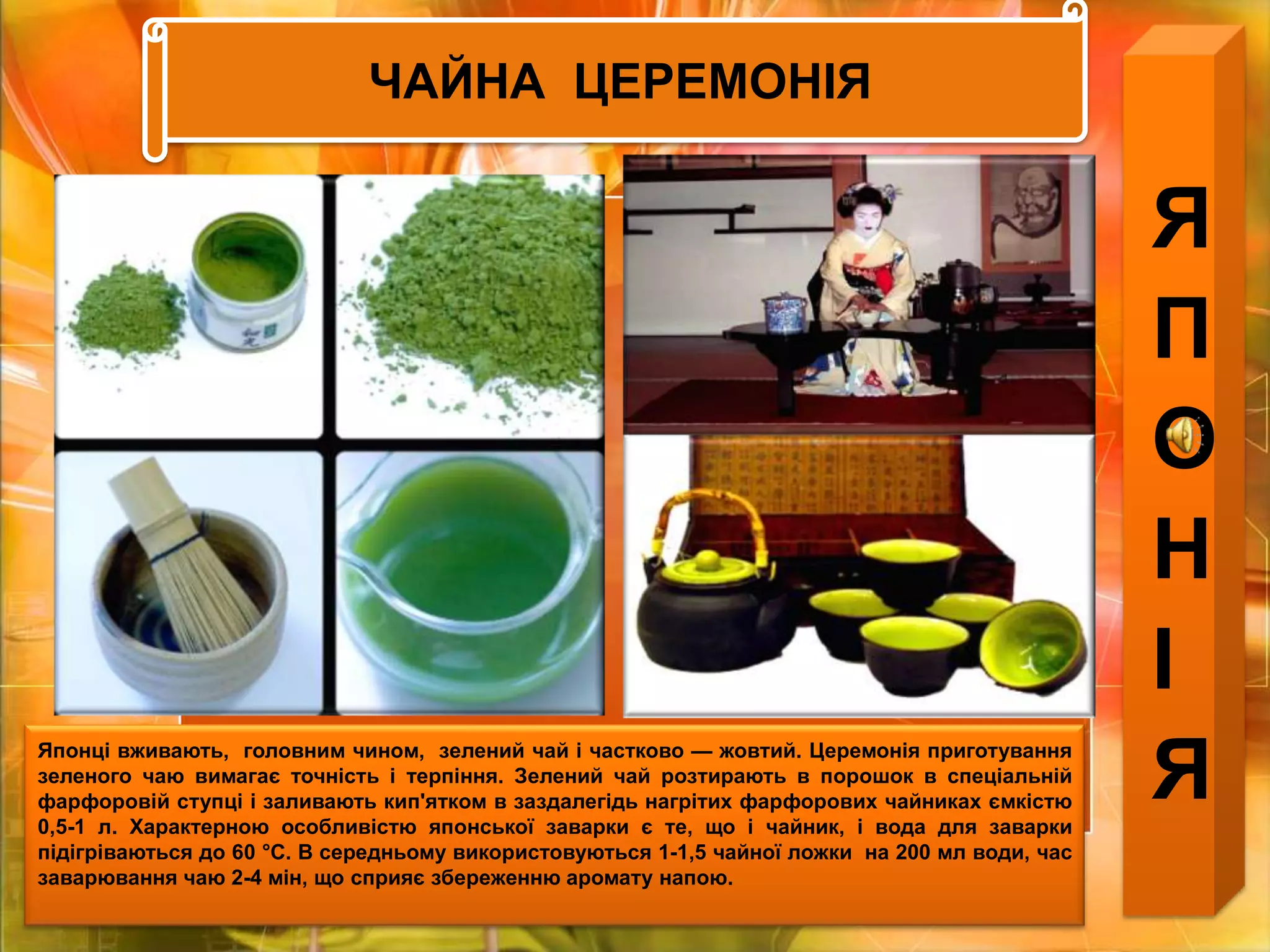 ЧАЙНА  ЦЕРЕМОНІЯЯПОНІЯЯпонці вживають,  головним чином,  зелений чай і частково — жовтий. Церемонія приготування зеленого чаю вимагає точність і терпіння. Зелений чай розтирають в порошок в спеціальній фарфоровій ступці і заливають кип'ятком в заздалегідь нагрітих фарфорових чайниках ємкістю 0,5-1 л. Характерною особливістю японської заварки є те, що і чайник, і вода для заварки підігріваються до 60 °С. В середньому використовуються 1-1,5 чайної ложки  на 200 мл води, час  заварювання чаю 2-4 мін, що сприяє збереженню аромату напою. 