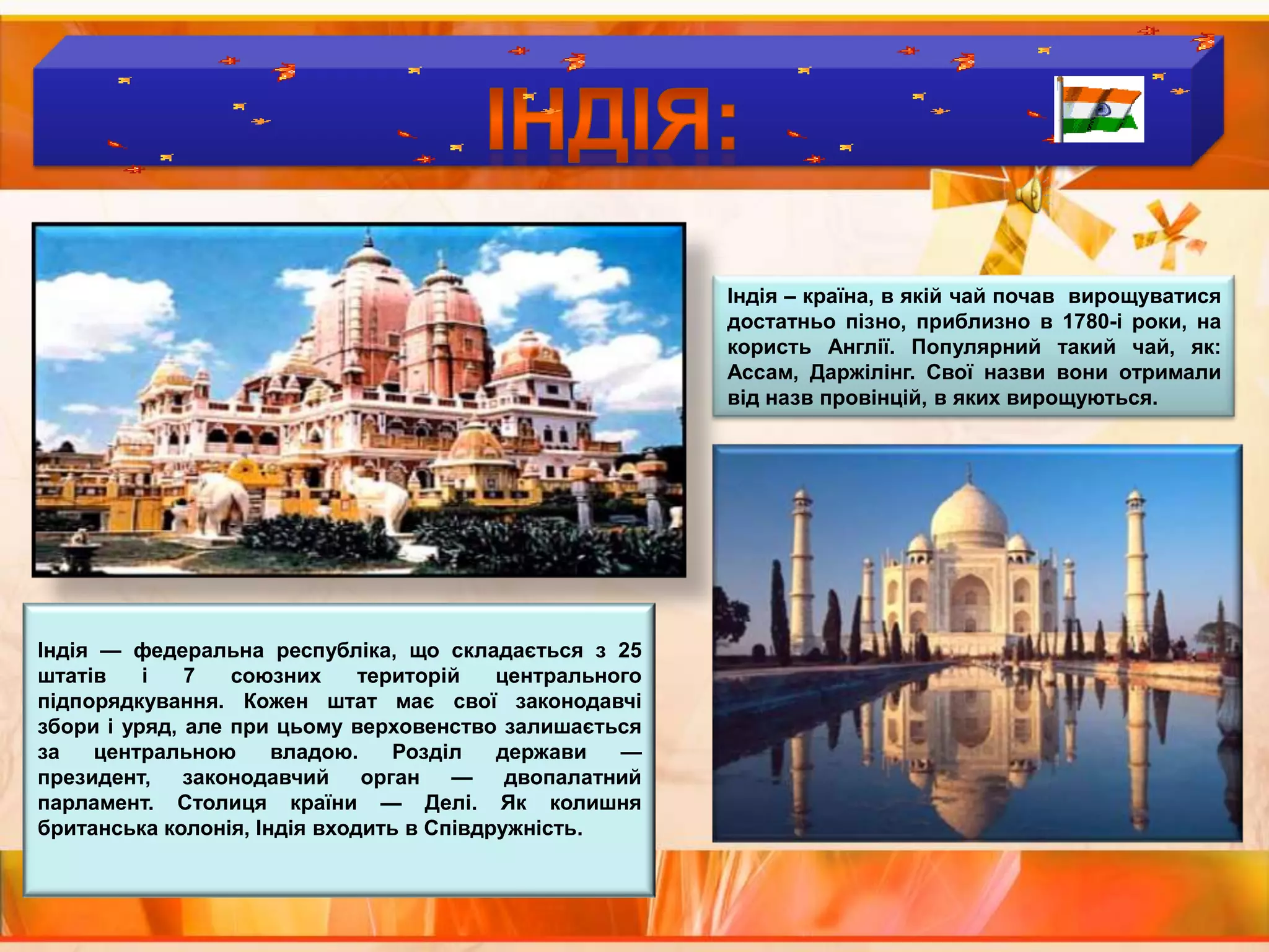 Країни  виробники  чаю :ІНДІЯ:Індія – країна, в якій чай почав  вирощуватися  достатньо пізно, приблизно в 1780-і роки, на користь Англії. Популярний такий чай, як: Ассам, Даржілінг. Свої назви вони отримали від назв провінцій, в яких вирощуються.Індія — федеральна республіка, що складається з 25 штатів і 7 союзних територій центрального підпорядкування. Кожен штат має свої законодавчі збори і уряд, але при цьому верховенство залишається за центральною владою. Розділ держави — президент, законодавчий орган — двопалатний парламент. Столиця країни — Делі. Як колишня британська колонія, Індія входить в Співдружність.