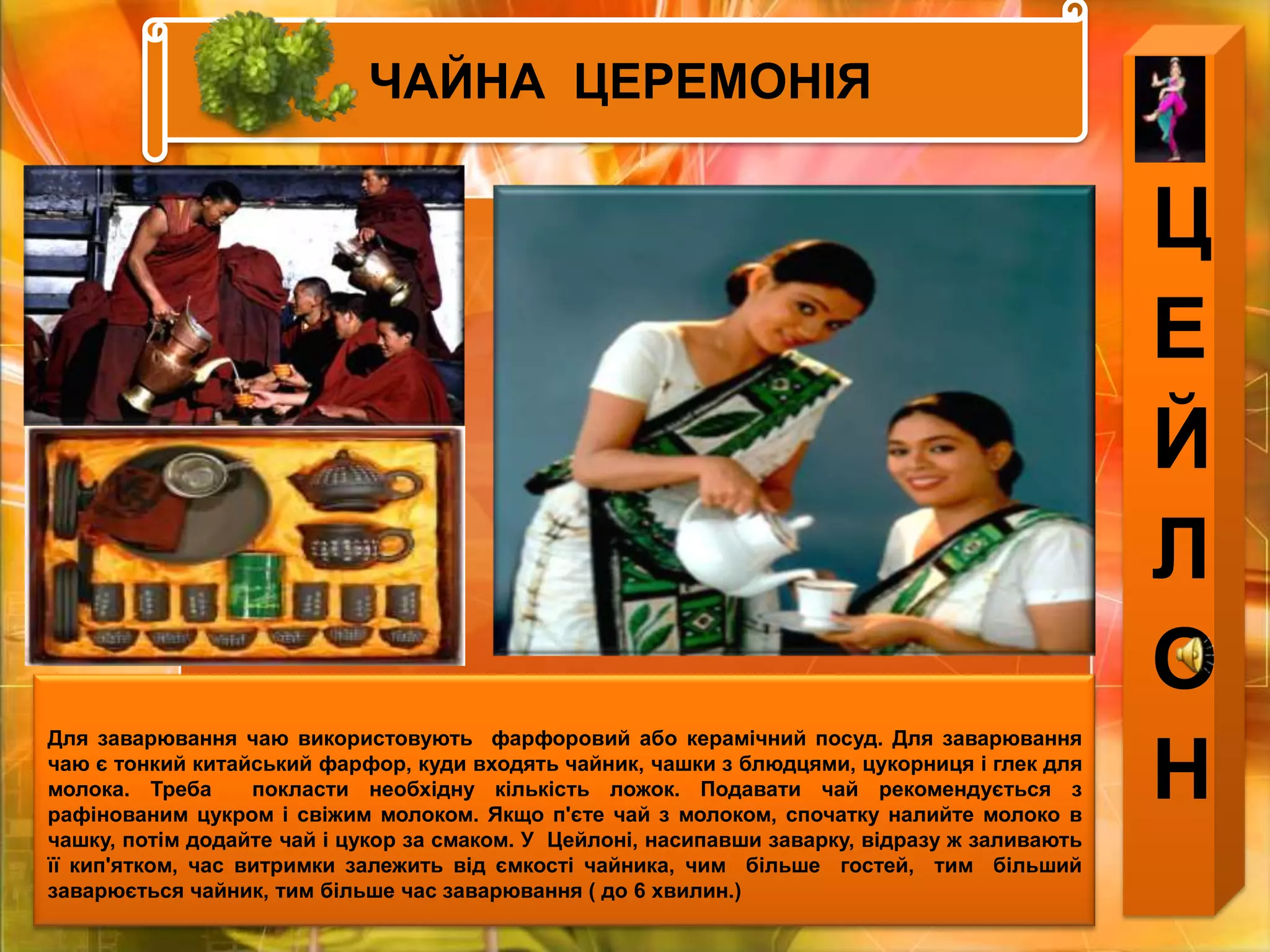 ЧАЙНА  ЦЕРЕМОНІЯЦЕЙЛОНДля заварювання чаю використовують  фарфоровий або керамічний посуд. Для заварювання чаю є тонкий китайський фарфор, куди входять чайник, чашки з блюдцями, цукорниця і глек для молока. Треба  покласти необхідну кількість ложок. Подавати чай рекомендується з рафінованим цукром і свіжим молоком. Якщо п'єте чай з молоком, спочатку налийте молоко в чашку, потім додайте чай і цукор за смаком. У  Цейлоні, насипавши заварку, відразу ж заливають її кип'ятком, час витримки залежить від ємкості чайника, чим  більше  гостей,  тим  більший  заварюється чайник, тим більше час заварювання ( до 6 хвилин.) 