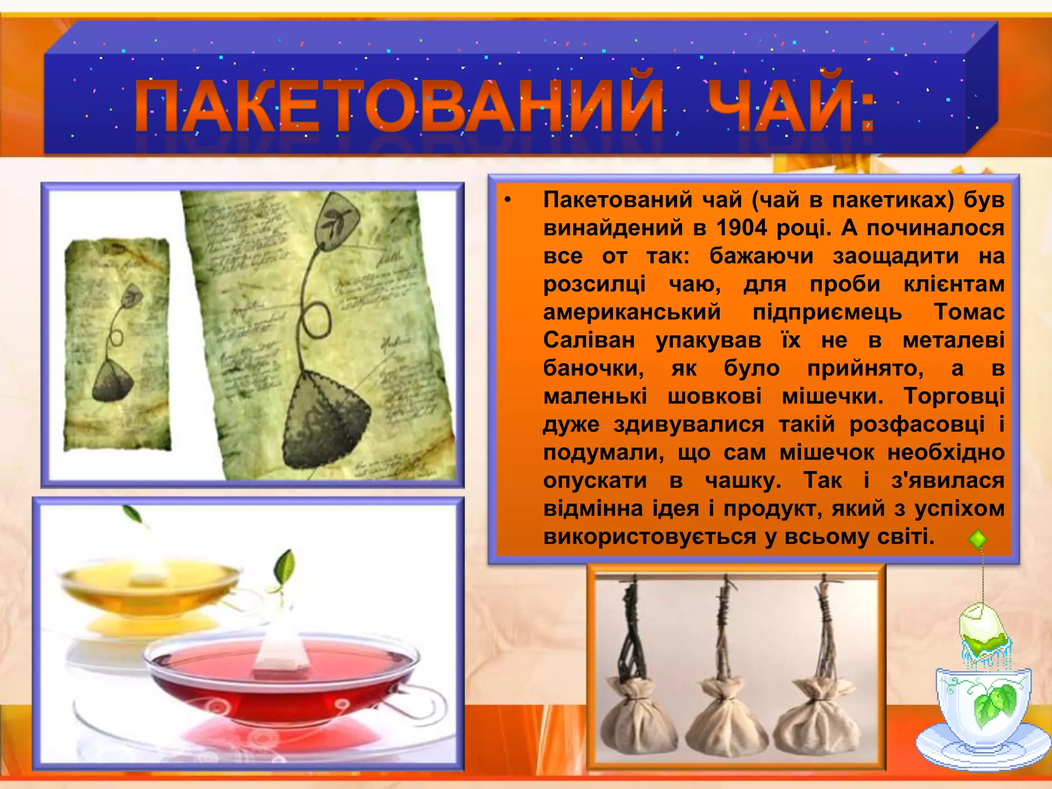 ПАКЕТОВАНИЙ  ЧАЙ:Пакетований чай (чай в пакетиках) буввинайдений в 1904 році. А починалося все от так: бажаючизаощадити на розсилці чаю, для проби клієнтам американський підприємець Томас Саліван упакував їх не в металеві баночки, як було прийнято, а в маленькі шовкові мішечки. Торговці дуже здивувалися такій розфасовці і подумали, що сам мішечок необхідно опускати в чашку. Так і з'явилася відмінна ідея і продукт, який з успіхом використовується у всьому світі.