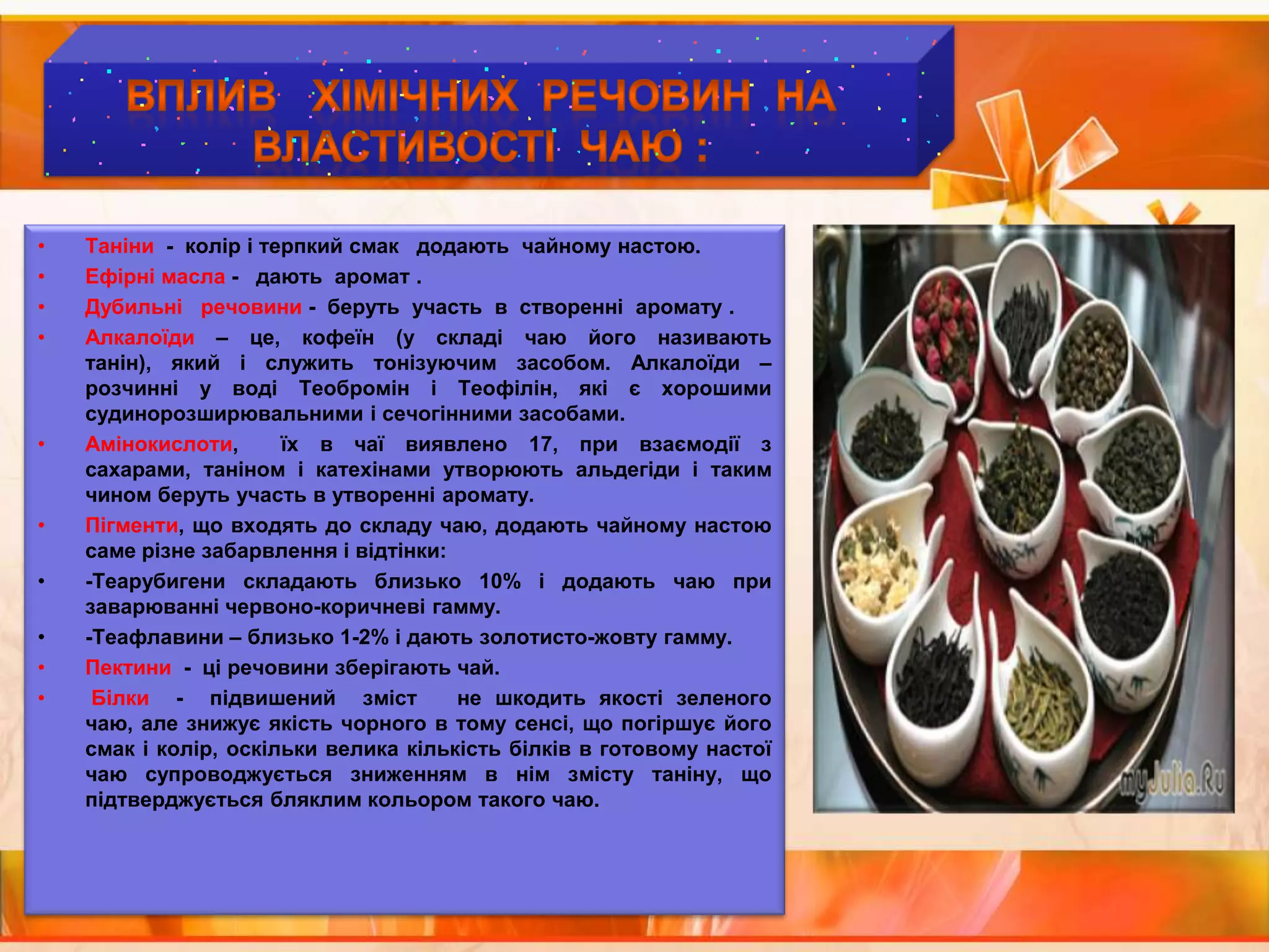 ВПЛИВ   ХІМІЧНИХ  РЕЧОВИН  НА  ВЛАСТИВОСТІ  ЧАЮ :Таніни  -  колір і терпкий смак   додають  чайному настою.Ефірні масла -   дають  аромат .Дубильні   речовини -  беруть  участь  в  створенні  аромату .Алкалоїди – це, кофеїн (у складі чаю його називають танін), який і служить тонізуючим засобом. Алкалоїди – розчинні у воді Теобромін і Теофілін, які є хорошими судинорозширювальними і сечогінними засобами.Амінокислоти,  їх в чаї виявлено 17, при взаємодії з сахарами, таніном і катехінами утворюють альдегіди і таким чином беруть участь в утворенні аромату.Пігменти, що входять до складу чаю, додають чайному настою саме різне забарвлення і відтінки:-Теарубигени складають близько 10% і додають чаю при заварюванні червоно-коричневі гамму.-Теафлавини – близько 1-2% і дають золотисто-жовту гамму.Пектини  -  ці речовини зберігають чай.Білки -  підвишений  зміст   не шкодить якості зеленого чаю, але знижує якість чорного в тому сенсі, що погіршує його смак і колір, оскільки велика кількість білків в готовому настої чаю супроводжується зниженням в нім змісту таніну, що підтверджується бляклим кольором такого чаю.