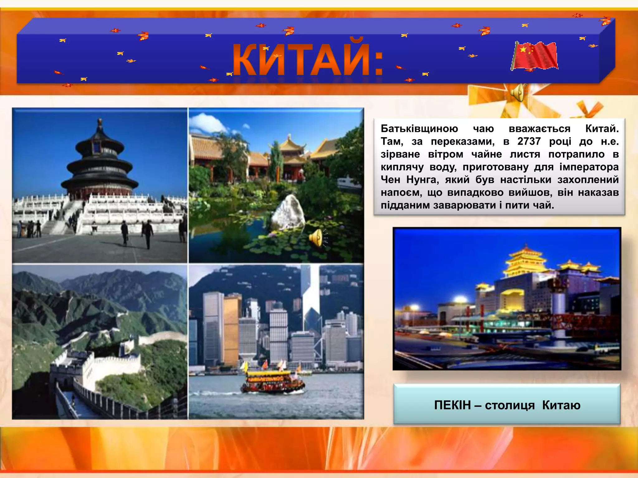 Країни  виробники  чаю :КИТАЙ:Батьківщиною чаю вважається Китай. Там, за переказами, в 2737 році до н.е. зірване вітром чайне листя потрапило в киплячу воду, приготовану для імператора ЧенНунга, який був настільки захоплений напоєм, що випадково вийшов, він наказав підданим заварювати і пити чай.ПЕКІН – столиця  Китаю