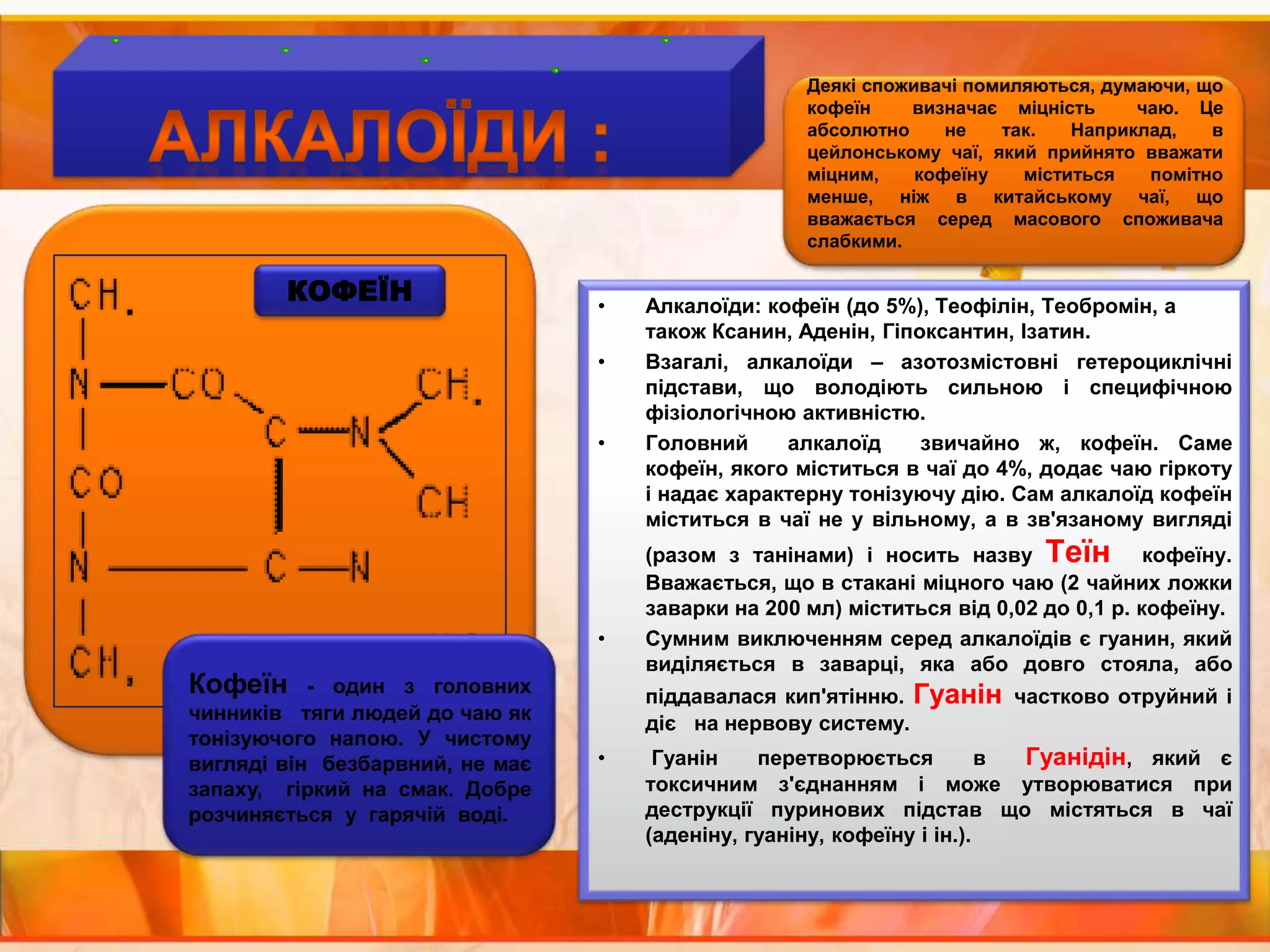 Деякі споживачі помиляються, думаючи, що кофеїн  визначає міцність  чаю. Це абсолютно не так. Наприклад, в цейлонському чаї, який прийнято вважати міцним, кофеїну міститься помітно менше, ніж в китайському чаї, що вважається серед масового споживача слабкими.АЛКАЛОЇДИ :КОФЕЇНАлкалоїди: кофеїн (до 5%), Теофілін, Теобромін, а також Ксанин, Аденін, Гіпоксантин, Ізатин. Взагалі, алкалоїди – азотозмістовні гетероциклічні підстави, що володіють сильною і специфічною фізіологічною активністю.Головний  алкалоїд  звичайно ж, кофеїн. Саме кофеїн, якого міститься в чаї до 4%, додає чаю гіркоту і надає характерну тонізуючу дію. Сам алкалоїд кофеїн міститься в чаї не у вільному, а в зв'язаному вигляді (разом з танінами) і носить назву Теїн  кофеїну. Вважається, що в стакані міцного чаю (2 чайних ложки заварки на 200 мл) міститься від 0,02 до 0,1 р. кофеїну.Сумним виключенням серед алкалоїдів є гуанин, який виділяється в заварці, яка або довго стояла, або піддавалася кип'ятінню. Гуанін частково отруйний і діє   на нервову систему. Гуанін  перетворюється  в  Гуанідін, який є токсичним з'єднанням і може утворюватися при деструкції пуринових підстав що містяться в чаї (аденіну, гуаніну, кофеїну і ін.).Кофеїн - один з головних чинників   тяги людей до чаю як тонізуючого напою. У чистому вигляді він  безбарвний, не має запаху,  гіркий на смак. Добре  розчиняється  у  гарячій  воді.