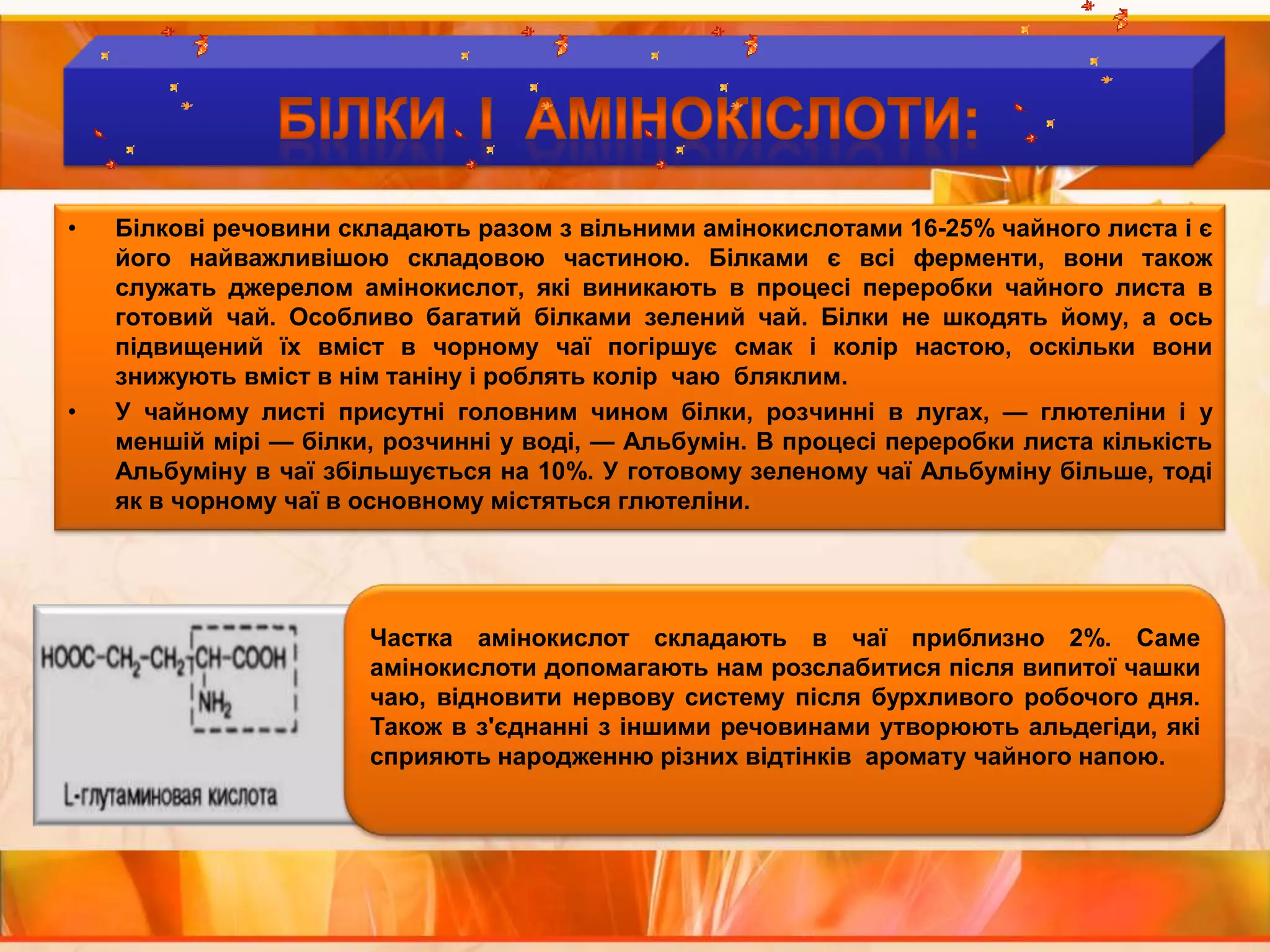 Білки  І  АМІНОКІСЛОТИ:Білкові речовини складають разом з вільними амінокислотами 16-25% чайного листа і є його найважливішою складовою частиною. Білками є всі ферменти, вони також служать джерелом амінокислот, які виникають в процесі переробки чайного листа в готовий чай. Особливо багатий білками зелений чай. Білки не шкодять йому, а ось підвищений їх вміст в чорному чаї погіршує смак і колір настою, оскільки вони знижують вміст в нім таніну і роблять колір  чаю  бляклим.У чайному листі присутні головним чином білки, розчинні в лугах, — глютеліни і у меншій мірі — білки, розчинні у воді, — Альбумін. В процесі переробки листа кількість Альбуміну в чаї збільшується на 10%. У готовому зеленому чаї Альбуміну більше, тоді як в чорному чаї в основному містяться глютеліни.Частка амінокислот складають в чаї приблизно 2%. Саме амінокислоти допомагають нам розслабитися після випитої чашки чаю, відновити нервову систему після бурхливого робочого дня. Також в з'єднанні з іншими речовинами утворюють альдегіди, які сприяють народженню різних відтінків  аромату чайного напою.