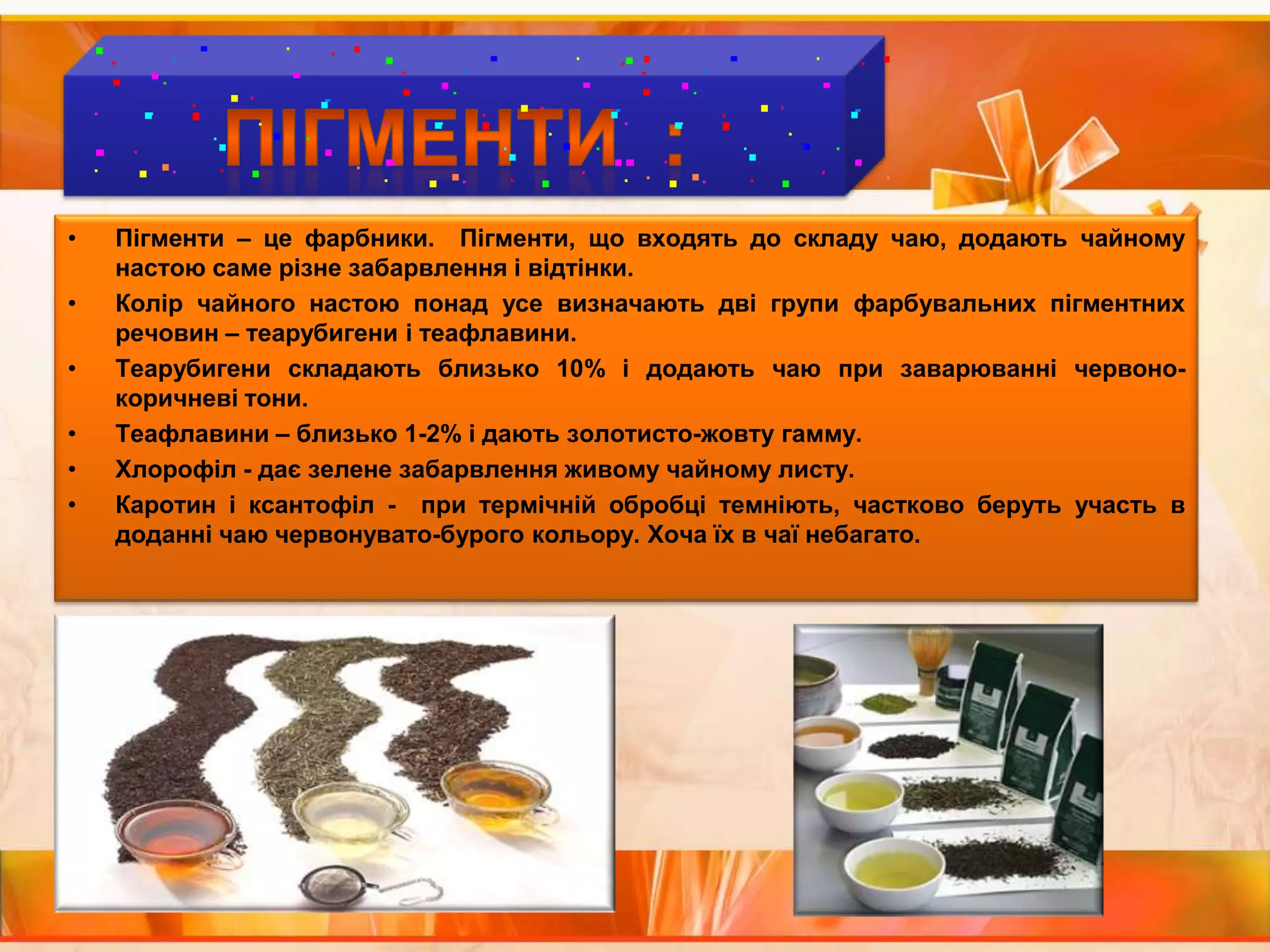 ПІГМЕНТИ  :Пігменти – це фарбники.  Пігменти, що входять до складу чаю, додають чайному настою саме різне забарвлення і відтінки. Колір чайного настою понад усе визначають дві групи фарбувальних пігментних  речовин – теарубигени і теафлавини. Теарубигени складають близько 10% і додають чаю при заварюванні червоно-коричневі тони. Теафлавини – близько 1-2% і дають золотисто-жовту гамму.Хлорофіл - дає зелене забарвлення живому чайному листу.Каротин і ксантофіл -  при термічній обробці темніють, частково беруть участь в доданні чаю червонувато-бурого кольору. Хоча їх в чаї небагато.