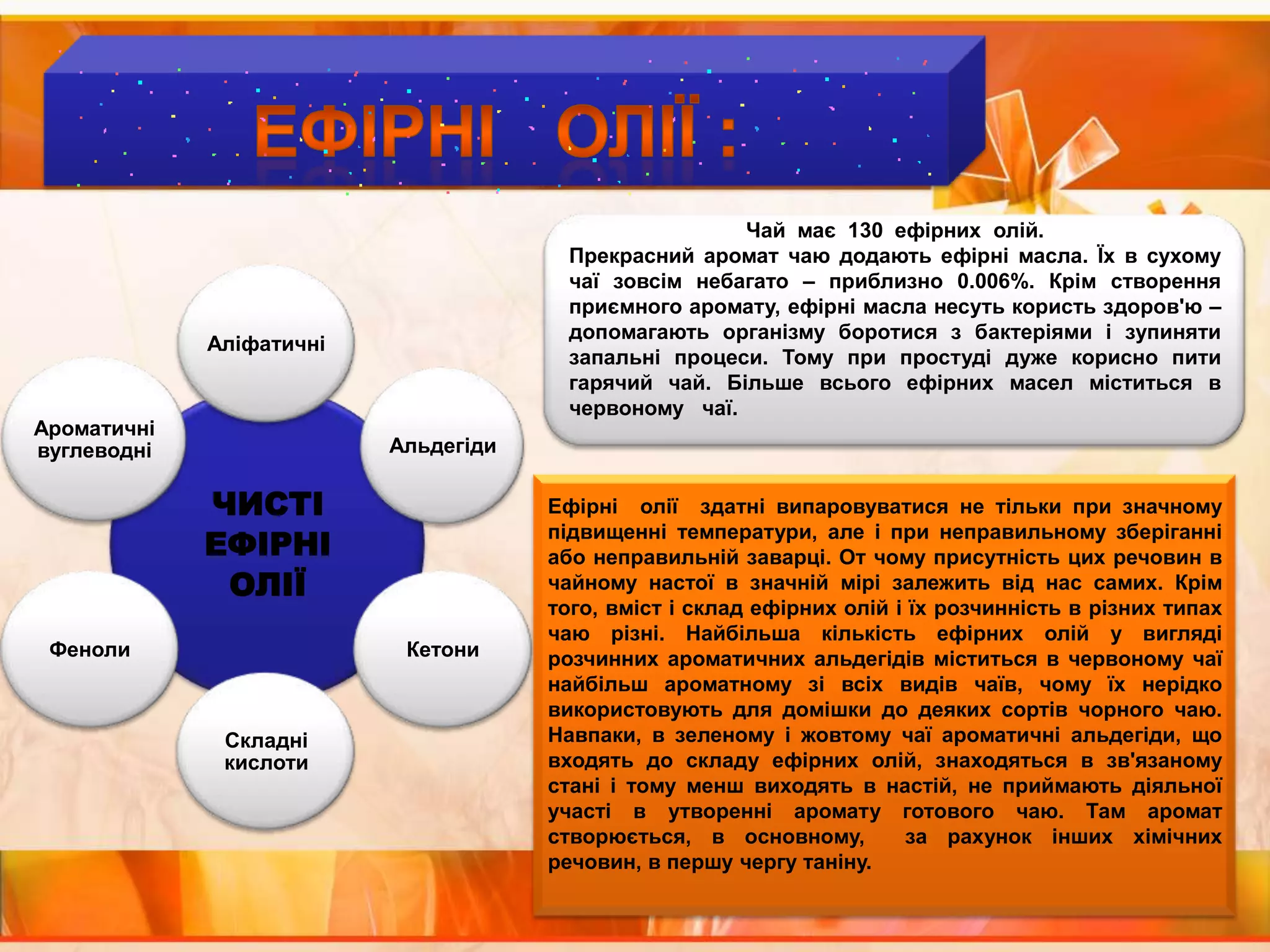 ЕФІРНІ   ОЛІЇ :Чай  має  130  ефірних  олій.Прекрасний аромат чаю додають ефірні масла. Їх в сухому чаї зовсім небагато – приблизно 0.006%. Крім створення приємного аромату, ефірні масла несуть користь здоров'ю – допомагають організму боротися з бактеріями і зупиняти запальні процеси. Тому при простуді дуже корисно пити гарячий чай. Більше всього ефірних масел міститься в червоному   чаї.Ефірні  олії  здатні випаровуватися не тільки при значному підвищенні температури, але і при неправильному зберіганні або неправильній заварці. От чому присутність цих речовин в чайному настої в значній мірі залежить від нас самих. Крім того, вміст і склад ефірних олій і їх розчинність в різних типах чаю різні. Найбільша кількість ефірних олій у вигляді розчинних ароматичних альдегідів міститься в червоному чаї найбільш ароматному зі всіх видів чаїв, чому їх нерідко використовують для домішки до деяких сортів чорного чаю. Навпаки, в зеленому і жовтому чаї ароматичні альдегіди, що входять до складу ефірних олій, знаходяться в зв'язаному стані і тому менш виходять в настій, не приймають діяльної участі в утворенні аромату готового чаю. Там аромат створюється, в основному,  за рахунок інших хімічних речовин, в першу чергу таніну.
