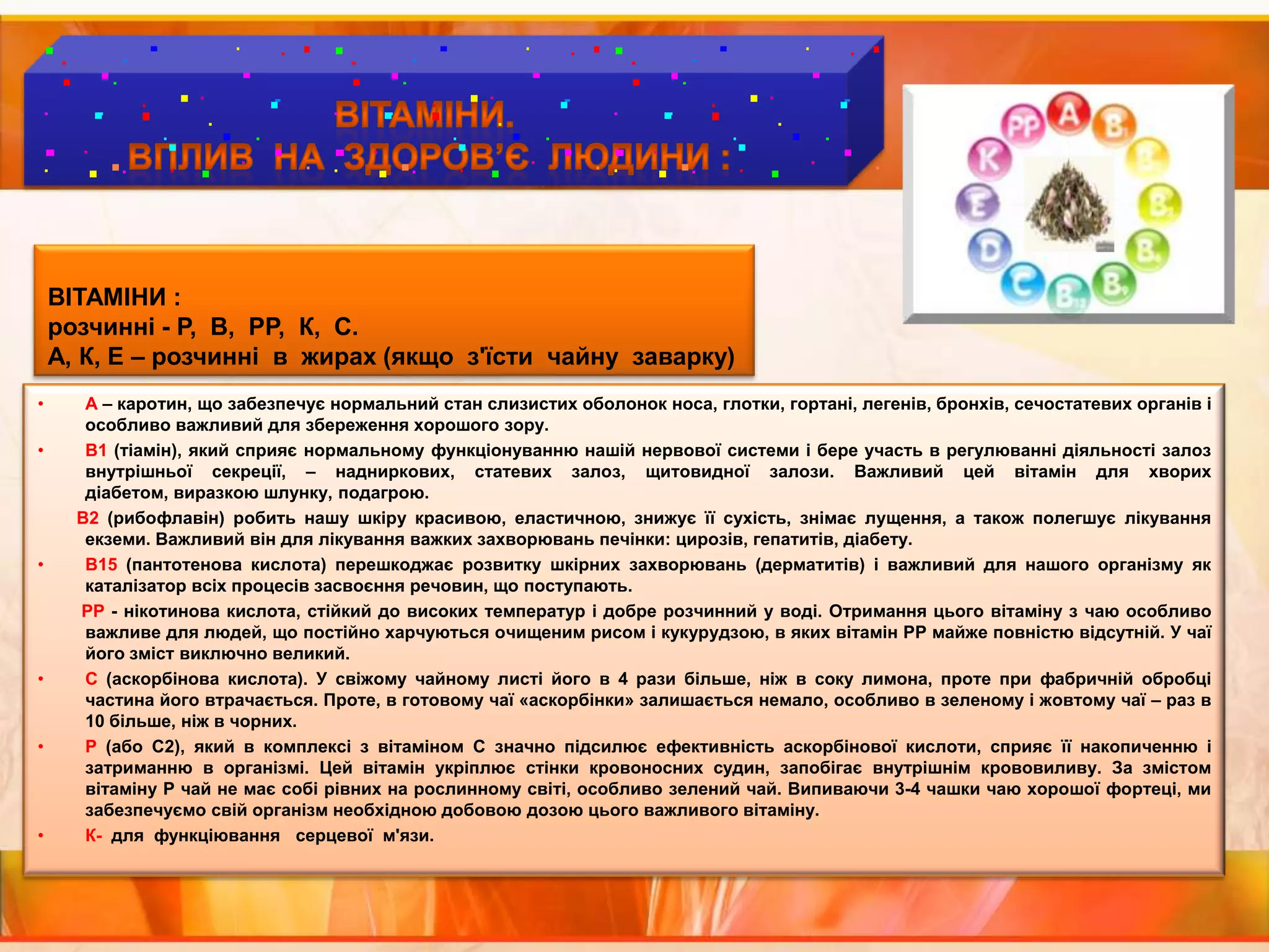 ВІТАМІНИ. ВПЛИВ  НА  ЗДОРОВ’Є  ЛЮДИНИ :  ВІТАМІНИ :розчинні - Р,  В,  РР,  К,  С.А, К, Е – розчинні  в  жирах (якщо  з'їсти  чайну  заварку) А – каротин, що забезпечує нормальний стан слизистих оболонок носа, глотки, гортані, легенів, бронхів, сечостатевих органів і особливо важливий для збереження хорошого зору. В1 (тіамін), який сприяє нормальному функціонуванню нашій нервової системи і бере участь в регулюванні діяльності залоз внутрішньої секреції, – надниркових, статевих залоз, щитовидної залози. Важливий цей вітамін для хворих діабетом, виразкою шлунку, подагрою.         В2 (рибофлавін) робить нашу шкіру красивою, еластичною, знижує її сухість, знімає лущення, а також полегшує лікування екземи. Важливий він для лікування важких захворювань печінки: цирозів, гепатитів, діабету. В15 (пантотенова кислота) перешкоджає розвитку шкірних захворювань (дерматитів) і важливий для нашого організму як каталізатор всіх процесів засвоєння речовин, що поступають.РР - нікотинова кислота, стійкий до високих температур і добре розчинний у воді. Отримання цього вітаміну з чаю особливо важливе для людей, що постійно харчуються очищеним рисом і кукурудзою, в яких вітамін РР майже повністю відсутній. У чаї його зміст виключно великий.С (аскорбінова кислота). У свіжому чайному листі його в 4 рази більше, ніж в соку лимона, проте при фабричній обробці частина його втрачається. Проте, в готовому чаї «аскорбінки» залишається немало, особливо в зеленому і жовтому чаї – раз в 10 більше, ніж в чорних.Р (або С2), який в комплексі з вітаміном С значно підсилює ефективність аскорбінової кислоти, сприяє її накопиченню і затриманню в організмі. Цей вітамін укріплює стінки кровоносних судин, запобігає внутрішнім крововиливу. За змістом вітаміну Р чай не має собі рівних на рослинному світі, особливо зелений чай. Випиваючи 3-4 чашки чаю хорошої фортеці, ми забезпечуємо свій організм необхідною добовою дозою цього важливого вітаміну. К-  для  функціювання   серцевої  м'язи.