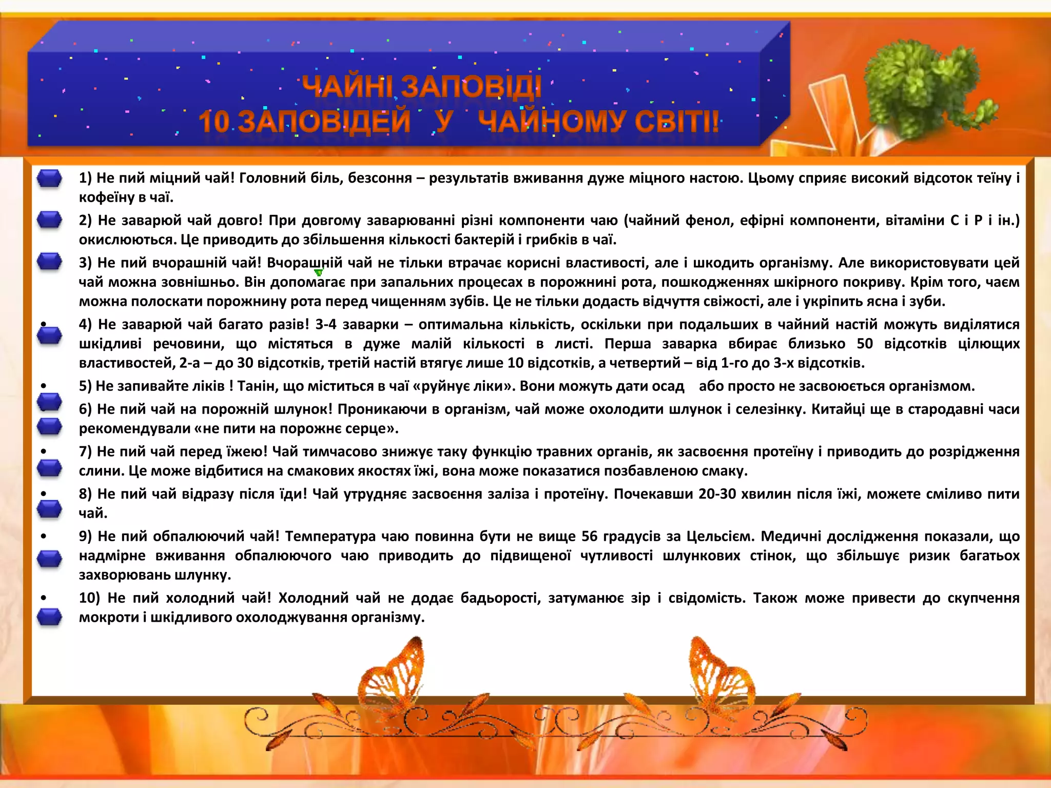 Чайні заповіді	10 заповідей   У   чайному світі!1) Не пий міцний чай! Головний біль, безсоння – результатів вживання дуже міцного настою. Цьому сприяє високий відсоток теїну і кофеїну в чаї.2) Не заварюй чай довго! При довгому заварюванні різні компоненти чаю (чайний фенол, ефірні компоненти, вітаміни С і Р і ін.) окислюються. Це приводить до збільшення кількості бактерій і грибків в чаї.3) Не пий вчорашній чай! Вчорашній чай не тільки втрачає корисні властивості, але і шкодить організму. Але використовувати цей чай можна зовнішньо. Він допомагає при запальних процесах в порожнині рота, пошкодженнях шкірного покриву. Крім того, чаєм можна полоскати порожнину рота перед чищенням зубів. Це не тільки додасть відчуття свіжості, але і укріпить ясна і зуби.4) Не заварюй чай багато разів! 3-4 заварки – оптимальна кількість, оскільки при подальших в чайний настій можуть виділятися шкідливі речовини, що містяться в дуже малій кількості в листі. Перша заварка вбирає близько 50 відсотків цілющих властивостей, 2-а – до 30 відсотків, третій настій втягує лише 10 відсотків, а четвертий – від 1-го до 3-х відсотків.5) Не запивайте ліків ! Танін, що міститься в чаї «руйнує ліки». Вони можуть дати осад    або просто не засвоюється організмом.6) Не пий чай на порожній шлунок! Проникаючи в організм, чай може охолодити шлунок і селезінку. Китайці ще в стародавні часи рекомендували «не пити на порожнє серце».7) Не пий чай перед їжею! Чай тимчасово знижує таку функцію травних органів, як засвоєння протеїну і приводить до розрідження слини. Це може відбитися на смакових якостях їжі, вона може показатися позбавленою смаку.8) Не пий чай відразу після їди! Чай утрудняє засвоєння заліза і протеїну. Почекавши 20-30 хвилин після їжі, можете сміливо пити чай.9) Не пий обпалюючий чай! Температура чаю повинна бути не вище 56 градусів за Цельсієм. Медичні дослідження показали, що надмірне вживання обпалюючого чаю приводить до підвищеної чутливості шлункових стінок, що збільшує ризик багатьох захворювань шлунку.10) Не пий холодний чай! Холодний чай не додає бадьорості, затуманює зір і свідомість. Також може привести до скупчення мокроти і шкідливого охолоджування організму. 