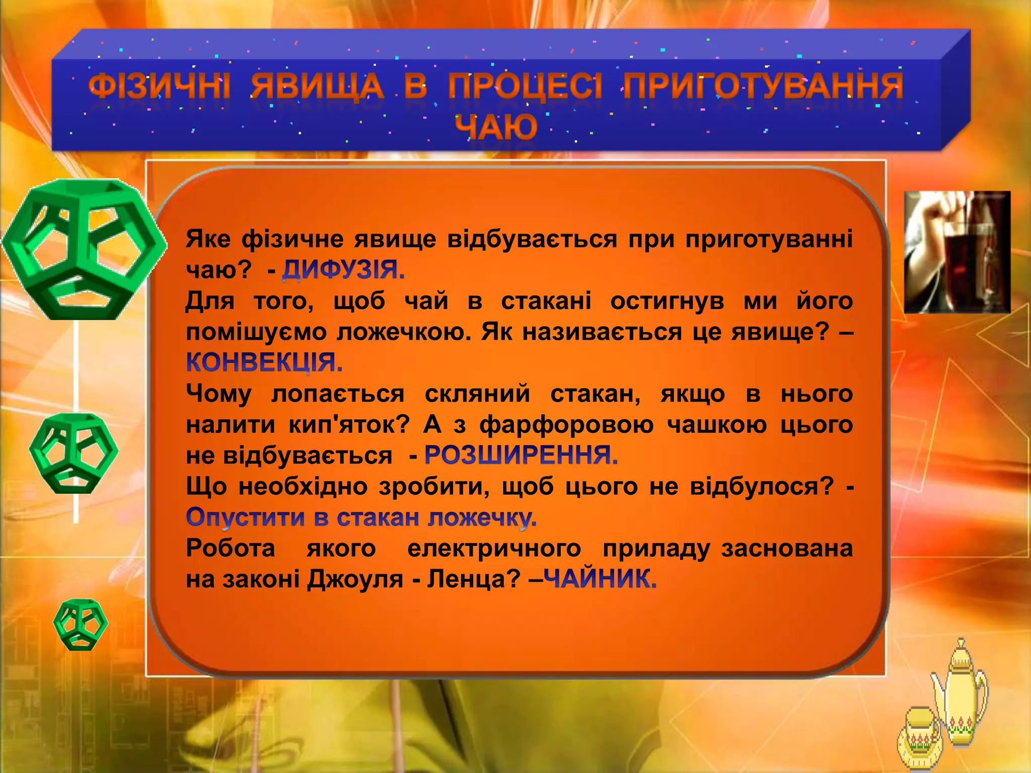 ФІЗИЧНІ  ЯВИЩА  В  ПРОЦЕСІ  Приготування  ЧАЮ Яке фізичне явище відбувається при приготуванні   чаю?  - ДИФУЗІЯ.Для того, щоб чай в стакані остигнув ми його помішуємо ложечкою. Як називається це явище? –КОНВЕКЦІЯ.Чому лопається скляний стакан, якщо в нього налити кип'яток? А з фарфоровою чашкою цього не відбувається  - РОЗШИРЕННЯ.Що необхідно зробити, щоб цього не відбулося? -Опустити в стакан ложечку.Робота   якого   електричного  приладу заснована на законі Джоуля - Ленца? –ЧАЙНИК.