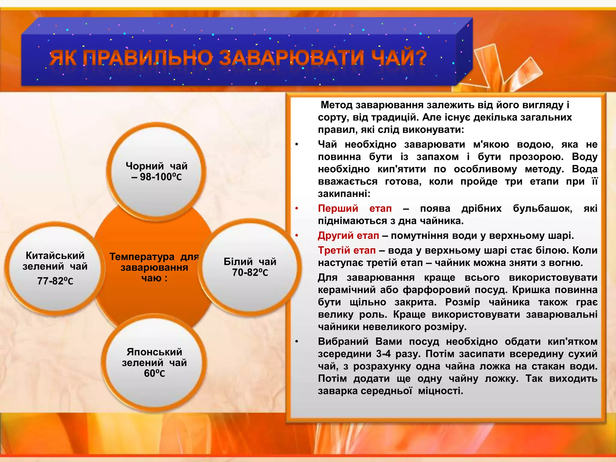 Як правильно заварювати чай?Метод заварювання залежить від його вигляду і сорту, від традицій. Але існує декілька загальних правил, які слід виконувати:Чай необхідно заварювати м'якою водою, яка не повинна бути із запахом і бути прозорою. Воду необхідно кип'ятити по особливому методу. Вода вважається готова, коли пройде три етапи при її закипанні:Перший етап – поява дрібних бульбашок, які піднімаються з дна чайника.Другий етап – помутніння води у верхньому шарі.Третій етап – вода у верхньому шарі стає білою. Коли наступає третій етап – чайник можна зняти з вогню.Для заварювання краще всього використовувати керамічний або фарфоровий посуд. Кришка повинна бути щільно закрита. Розмір чайника також грає велику роль. Краще використовувати заварювальні чайники невеликого розміру.Вибраний Вами посуд необхідно обдати кип'ятком зсередини 3-4 разу. Потім засипати всередину сухий чай, з розрахунку одна чайна ложка на стакан води. Потім додати ще одну чайну ложку. Так виходить заварка середньої  міцності.