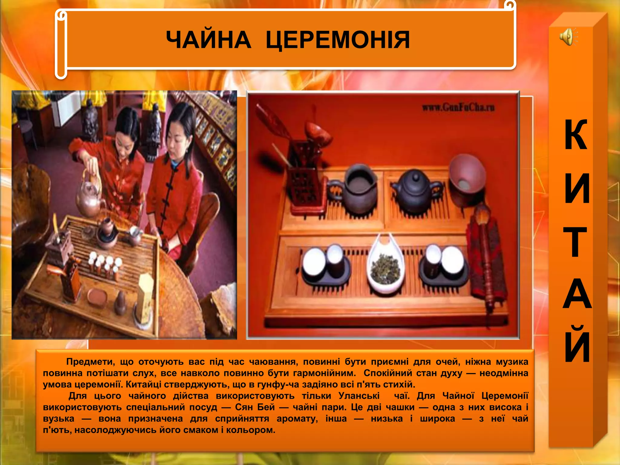 ЧАЙНА  ЦЕРЕМОНІЯКИТАЙ         Предмети, що оточують вас під час чаювання, повинні бути приємні для очей, ніжна музика повинна потішати слух, все навколо повинно бути гармонійним.  Спокійний стан духу — неодмінна умова церемонії. Китайці стверджують, що в гунфу-чазадіяно всі п'ять стихій.           Для цього чайного дійства використовують тільки Уланські  чаї. Для Чайної Церемонії використовують спеціальний посуд — Сян Бей — чайні пари. Це дві чашки — одна з них висока і вузька — вона призначена для сприйняття аромату, інша — низька і широка — з неї чай п'ють, насолоджуючись його смаком і кольором.