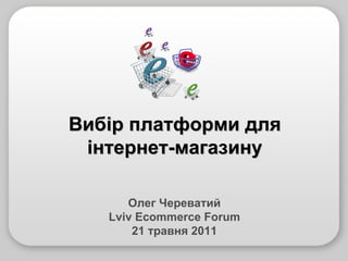 Олег Череватий Lviv Ecommerce Forum 21 травня 2011 Вибір платформи для інтернет-магазину 