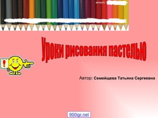 Уроки рисования пастелью Автор: Автор:   Семейщева Татьяна Сергеевна 900igr.net 