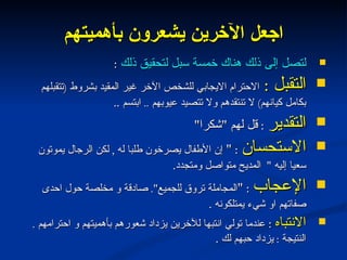 اجعل الآخرين يشعرون بأهميتهم لتصل إلى ذلك هناك خمسة سبل لتحقيق ذلك  : التقبل  :  الاحترام الايجابي للشخص الآخر غير المقيد بشروط  ( تتقبلهم بكامل كيانهم )  لا تنتقدهم ولا تتصيد عيوبهم  ..  ابتسم  .. التقدير   :  قل لهم  " شكرا " الاستحسان   : "  إن الأطفال يصرخون طلبا له  ,  لكن الرجال يموتون سعيا إليه  "  المديح متواصل ومتجدد . الإعجاب   : " المجاملة تروق للجميع ".  صادقة و مخلصة حول احدى صفاتهم او شيء يمتلكونه  . الانتباه   :  عندما تولي انتبها للآخرين يزداد شعورهم بأهميتهم و احترامهم  .  النتيجة  :  يزداد حبهم لك  . 