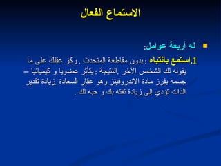 الاستماع الفعال له أربعة عوامل : 1. استمع بانتباه  :  بدون مقاطعة المتحدث  .  ركز عقلك على ما يقوله لك الشخص الآخر  . النتيجة  :  يتأثر عضويا و كيميائيا – جسمه يفرز مادة الاندروفينز وهو عقار السعادة  . زيادة تقدير الذات تؤدي إلى زيادة ثقته بك و حبه لك  . 
