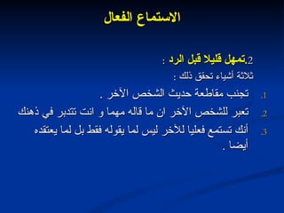الاستماع الفعال 2 . تمهل قليلا قبل الرد  :  ثلاثة أشياء تحقق ذلك  : تجنب مقاطعة حديث الشخص الآخر  . تعبر للشخص الآخر ان ما قاله مهما و انت تتدبر في ذهنك  أنك تستمع فعليا للآخر ليس لما يقوله فقط بل لما يعتقده أيضا  . 