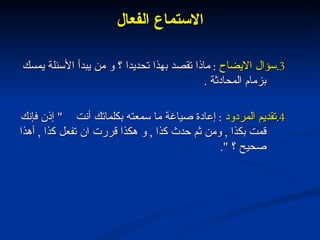 الاستماع الفعال 3. سؤال الايضاح   :  ماذا تقصد بهذا تحديدا ؟ و من يبدأ الأسئلة يمسك بزمام المحادثة  . 4. تقديم المردود   :  إعادة صياغة ما سمعته بكلماتك أنت  "  إذن فإنك قمت بكذا  ,  ومن ثم حدث كذا  ,  و هكذا قررت ان تفعل كذا  ,  أهذا صحيح ؟  ". 