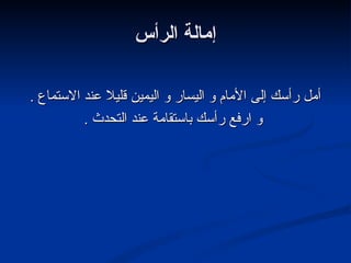 إمالة الرأس أمل رأسك إلى الأمام و اليسار و اليمين قليلا عند الاستماع  . و ارفع رأسك باستقامة عند التحدث  . 