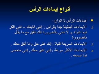 أنواع إيماءات الرأس ايماءات الرأس  3  انواع  : الايماءات البطيئة جدا بالرأس  :  إنني اتابعك – انني افكر فيما تقوله  . و لا تعني بالضرورة انك تتفق مع ما يقال بالضرورة الايماءات السريعة قليلا  :  إنك على حق وانا أتفق معك  . الايماءات الاكثر سرعة  :  إنني اتفق معك  ,  إنني متحمس لما اسمعه  . 