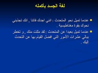 لغة الجسد بأكمله  عندما تميل نحو المتحدث  :  انني اجدك فاتنا  ,  انك تجذبني نحوك بقوة مغناطيسية  . عندما تميل بعيدا عن المتحدث  :  لقد مللت منك  ,  و تخطر ببالي عشرات الأمور التي افضل القيام بها عن التحدث إليك  . 