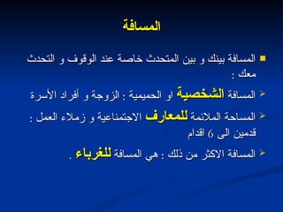 المسافة المسافة بينك و بين المتحدث خاصة عند الوقوف و التحدث معك  : المسافة  الشخصية  او الحميمية  :  الزوجة و أفراد الأسرة  المساحة الملائمة  للمعارف  الاجتمناعية و زملاء العمل  :  قدمين الى  6  اقدام المسافة الاكثر من ذلك  :  هي المسافة  للغرباء   . 