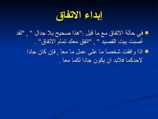 إبداء الاتفاق في حالة الاتفاق مع ما قيل  :" هذا صحيح بلا جدال  " , " لقد أصبت بيت القصيد  " , " اتفق معك تمام الاتفاق " . اذا وافقت شخصا ما على عمل ما معا  ,  فإن كان جادا لاحدكما فلابد ان يكون جادا لكما معا  . 