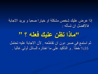 إذا عرض عليك شخص مشكلة او خيارا صعبا و يريد الاجابة فالافضل ان تسأله  : " ماذا تظن عليك فعله ؟ ” ثم استمع في صبر دون ان تقاطعه  .  لأن الاجابة عليه تحتمل  55%  خطأ  .  و التأكيد على ما اختاره السائل أولى غالبا  . 