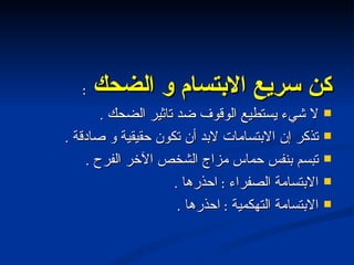 كن سريع الابتسام و الضحك  : لا شيء يستطيع الوقوف ضد تاثير الضحك  . تذكر إن الابتسامات لابد أن تكون حقيقية و صادقة  . تبسم بنفس حماس مزاج الشخص الآخر الفرح  . الابتسامة الصفراء  :  احذرها  . الابتسامة التهكمية  :  احذرها  . 