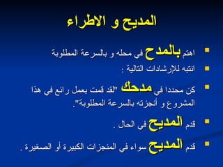 المديح و الاطراء اهتم  بالمدح  في محله و بالسرعة المطلوبة انتبه للإرشادات التالية  : كن محددا في  مدحك   " لقد قمت بعمل رائع في هذا المشروع و أنجزته بالسرعة المطلوبة ". قدم  المديح  في الحال  . قدم  المديح  سواء في المنجزات الكبيرة أو الصغيرة  . 
