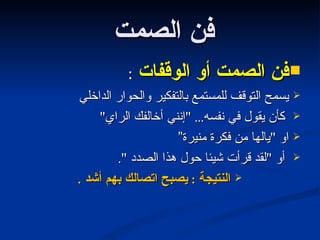 فن الصمت  فن الصمت أو الوقفات  : يسمح التوقف للمستمع بالتفكير والحوار الداخلي كأن يقول في نفسه ... " إنني أخالفك الراي "  او  " يالها من فكرة منيرة” أو  " لقد قرأت شيئا حول هذا الصدد  ". النتيجة  :  يصبح اتصالك بهم أشد  . 